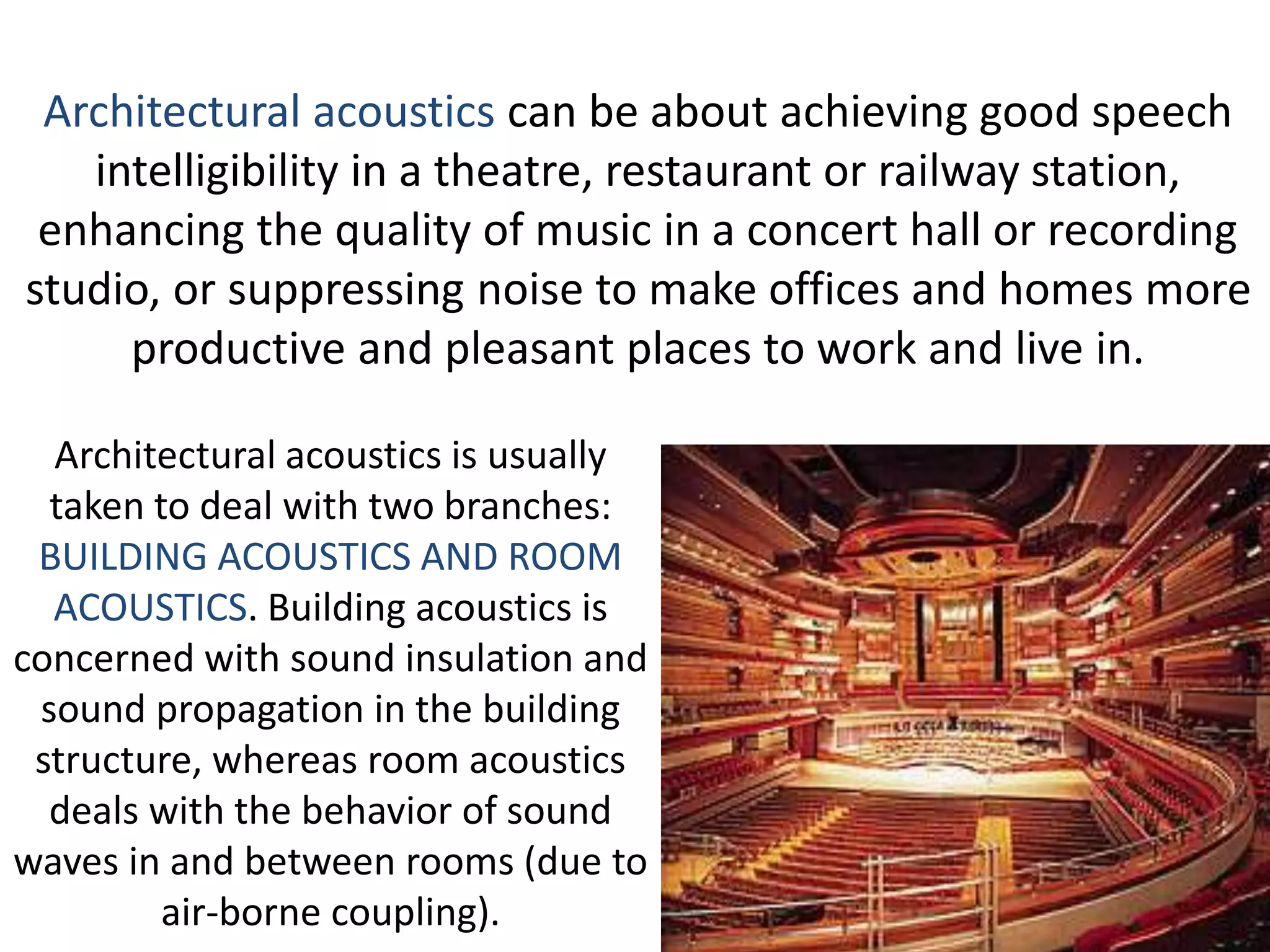 Architectural acoustics is usually
taken to deal with two branches:
BUILDING ACOUSTICS AND ROOM
ACOUSTICS. Building acoustics is
concerned with sound insulation and
sound propagation in the building
structure, whereas room acoustics
deals with the behavior of sound
waves in and between rooms (due to
air-borne coupling).
Architectural acoustics can be about achieving good speech
intelligibility in a theatre, restaurant or railway station,
enhancing the quality of music in a concert hall or recording
studio, or suppressing noise to make offices and homes more
productive and pleasant places to work and live in.
 