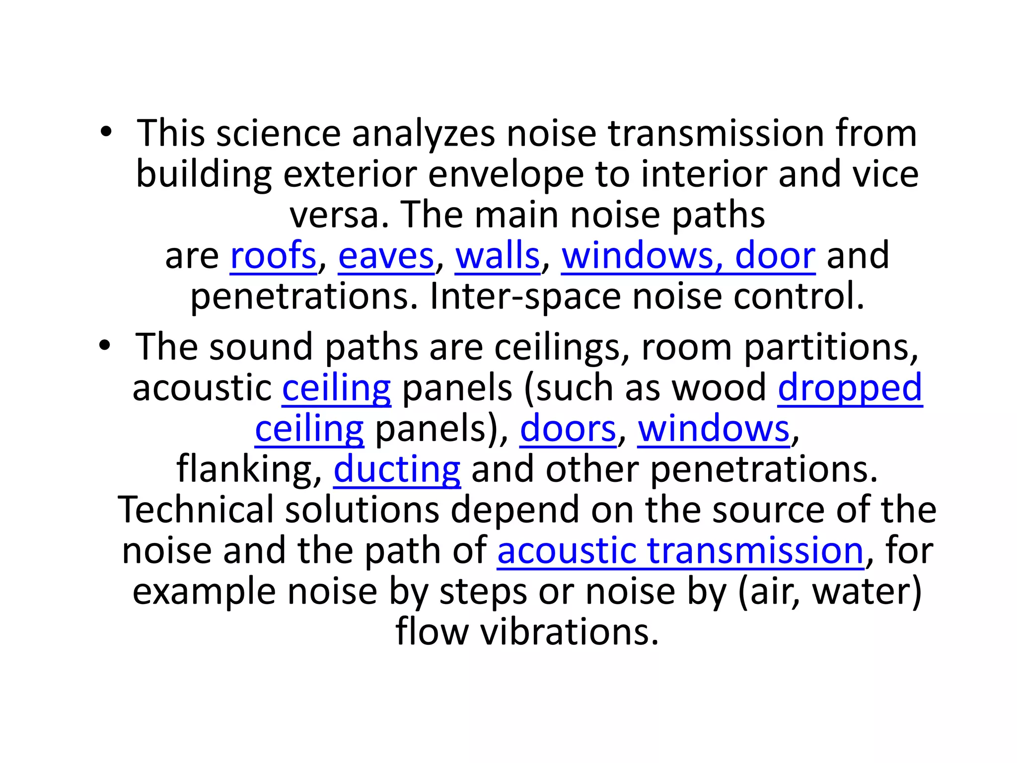 • This science analyzes noise transmission from
building exterior envelope to interior and vice
versa. The main noise paths
are roofs, eaves, walls, windows, door and
penetrations. Inter-space noise control.
• The sound paths are ceilings, room partitions,
acoustic ceiling panels (such as wood dropped
ceiling panels), doors, windows,
flanking, ducting and other penetrations.
Technical solutions depend on the source of the
noise and the path of acoustic transmission, for
example noise by steps or noise by (air, water)
flow vibrations.
 