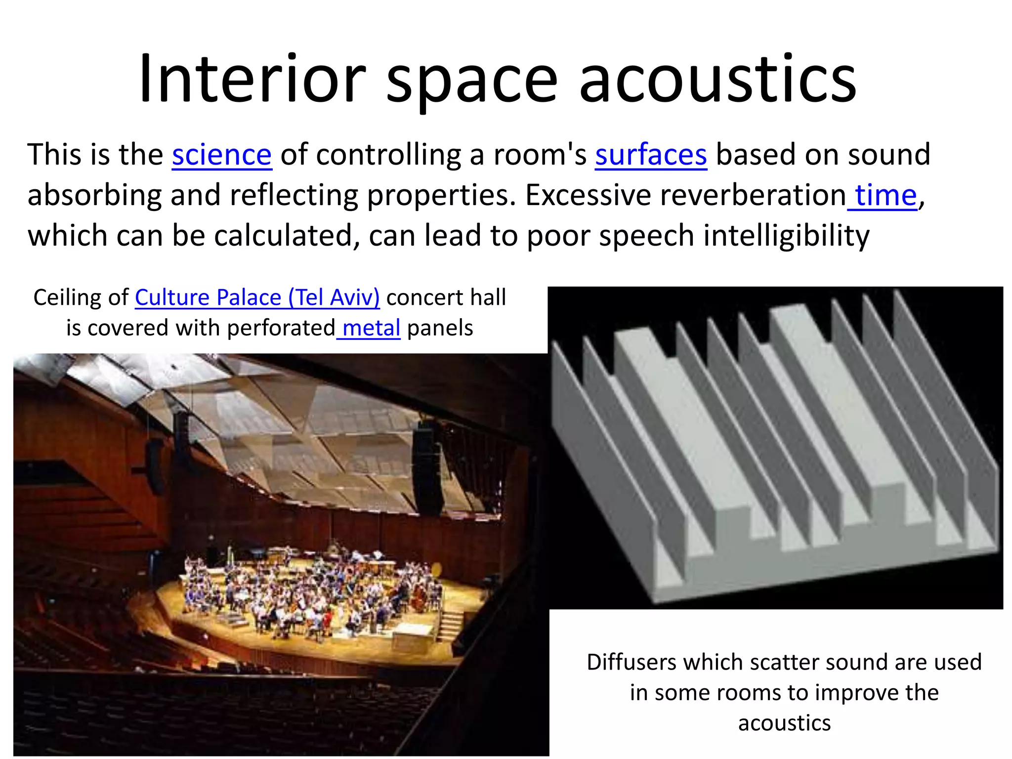 Diffusers which scatter sound are used
in some rooms to improve the
acoustics
Interior space acoustics
This is the science of controlling a room's surfaces based on sound
absorbing and reflecting properties. Excessive reverberation time,
which can be calculated, can lead to poor speech intelligibility
Ceiling of Culture Palace (Tel Aviv) concert hall
is covered with perforated metal panels
 