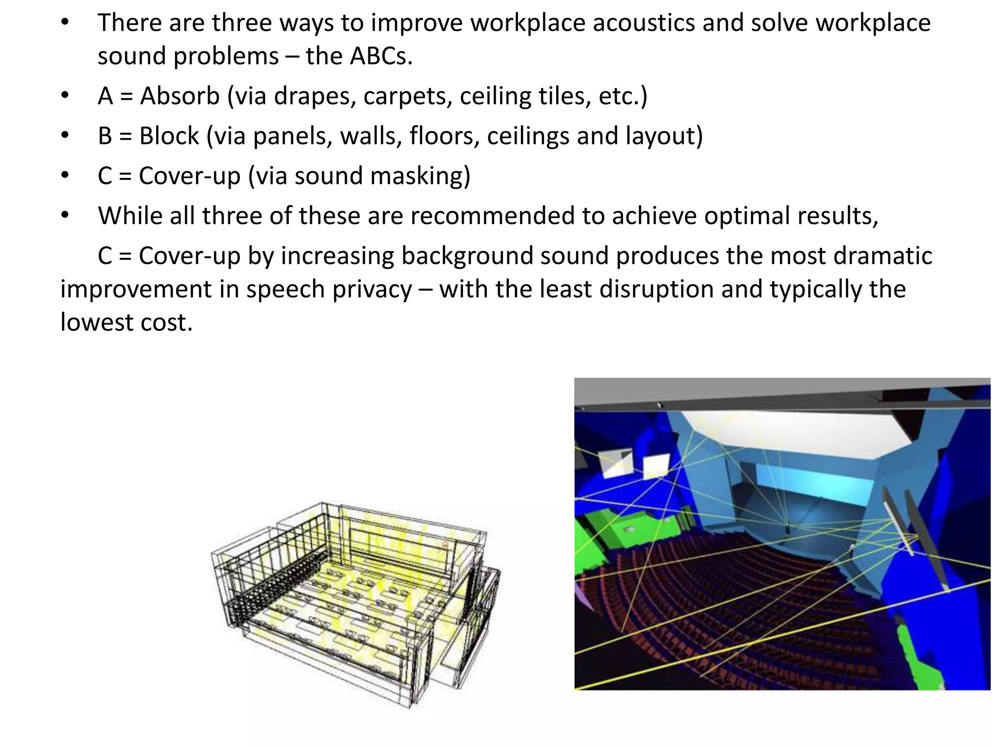 • There are three ways to improve workplace acoustics and solve workplace
sound problems – the ABCs.
• A = Absorb (via drapes, carpets, ceiling tiles, etc.)
• B = Block (via panels, walls, floors, ceilings and layout)
• C = Cover-up (via sound masking)
• While all three of these are recommended to achieve optimal results,
C = Cover-up by increasing background sound produces the most dramatic
improvement in speech privacy – with the least disruption and typically the
lowest cost.
 