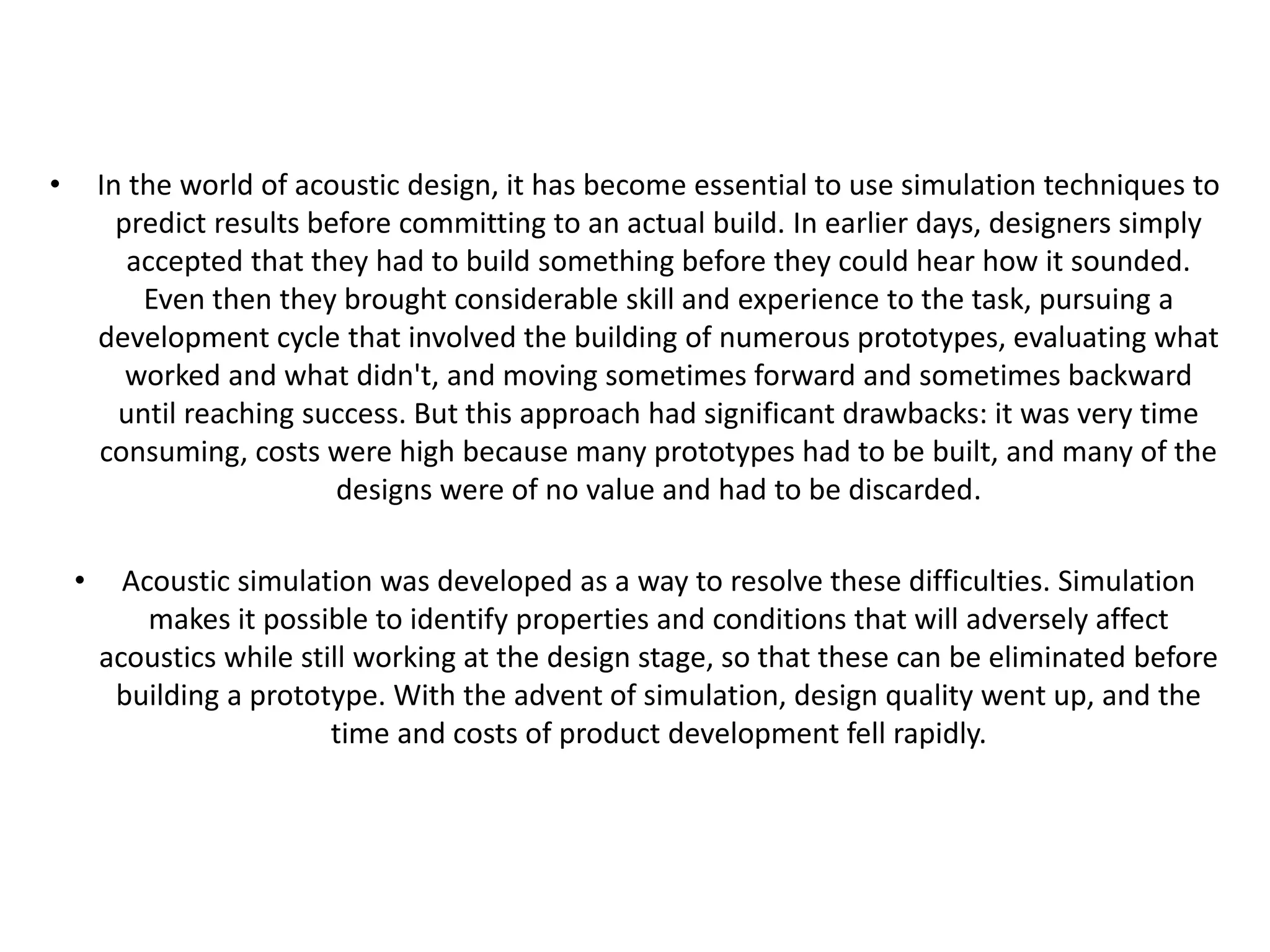 • In the world of acoustic design, it has become essential to use simulation techniques to
predict results before committing to an actual build. In earlier days, designers simply
accepted that they had to build something before they could hear how it sounded.
Even then they brought considerable skill and experience to the task, pursuing a
development cycle that involved the building of numerous prototypes, evaluating what
worked and what didn't, and moving sometimes forward and sometimes backward
until reaching success. But this approach had significant drawbacks: it was very time
consuming, costs were high because many prototypes had to be built, and many of the
designs were of no value and had to be discarded.
• Acoustic simulation was developed as a way to resolve these difficulties. Simulation
makes it possible to identify properties and conditions that will adversely affect
acoustics while still working at the design stage, so that these can be eliminated before
building a prototype. With the advent of simulation, design quality went up, and the
time and costs of product development fell rapidly.
 