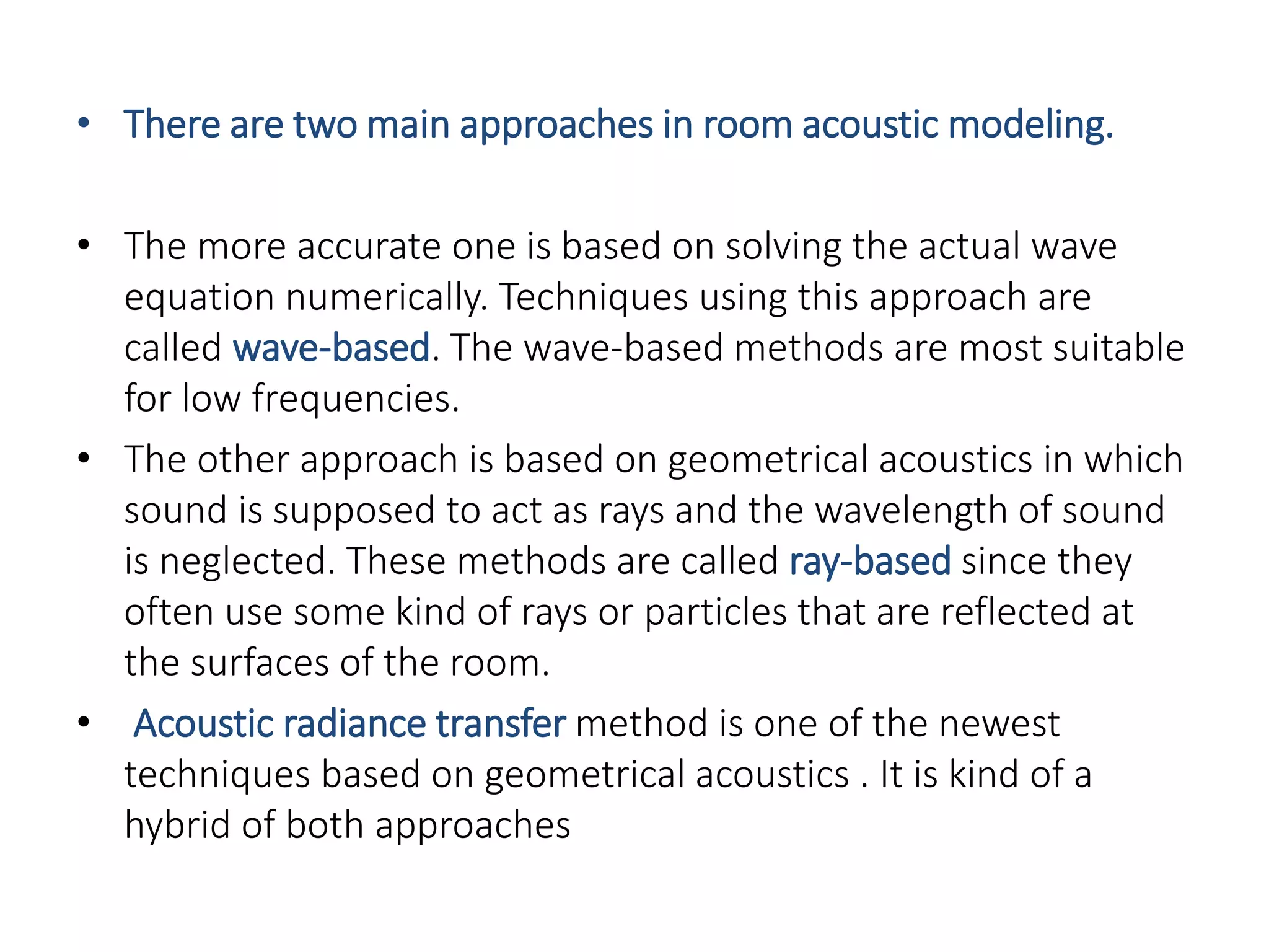 • There are two main approaches in room acoustic modeling.
• The more accurate one is based on solving the actual wave
equation numerically. Techniques using this approach are
called wave-based. The wave-based methods are most suitable
for low frequencies.
• The other approach is based on geometrical acoustics in which
sound is supposed to act as rays and the wavelength of sound
is neglected. These methods are called ray-based since they
often use some kind of rays or particles that are reflected at
the surfaces of the room.
• Acoustic radiance transfer method is one of the newest
techniques based on geometrical acoustics . It is kind of a
hybrid of both approaches
 