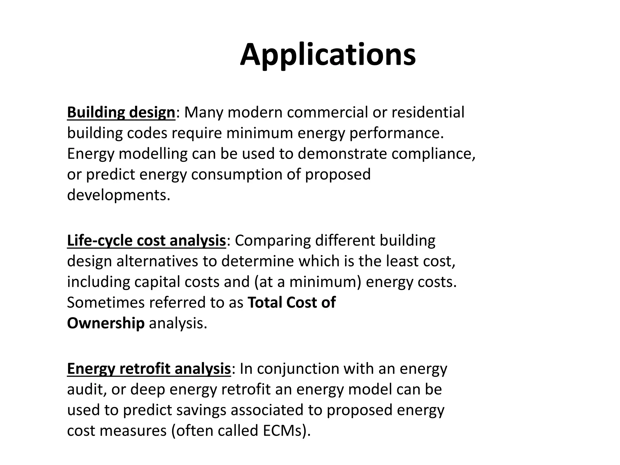 Applications
Building design: Many modern commercial or residential
building codes require minimum energy performance.
Energy modelling can be used to demonstrate compliance,
or predict energy consumption of proposed
developments.
Life-cycle cost analysis: Comparing different building
design alternatives to determine which is the least cost,
including capital costs and (at a minimum) energy costs.
Sometimes referred to as Total Cost of
Ownership analysis.
Energy retrofit analysis: In conjunction with an energy
audit, or deep energy retrofit an energy model can be
used to predict savings associated to proposed energy
cost measures (often called ECMs).
 