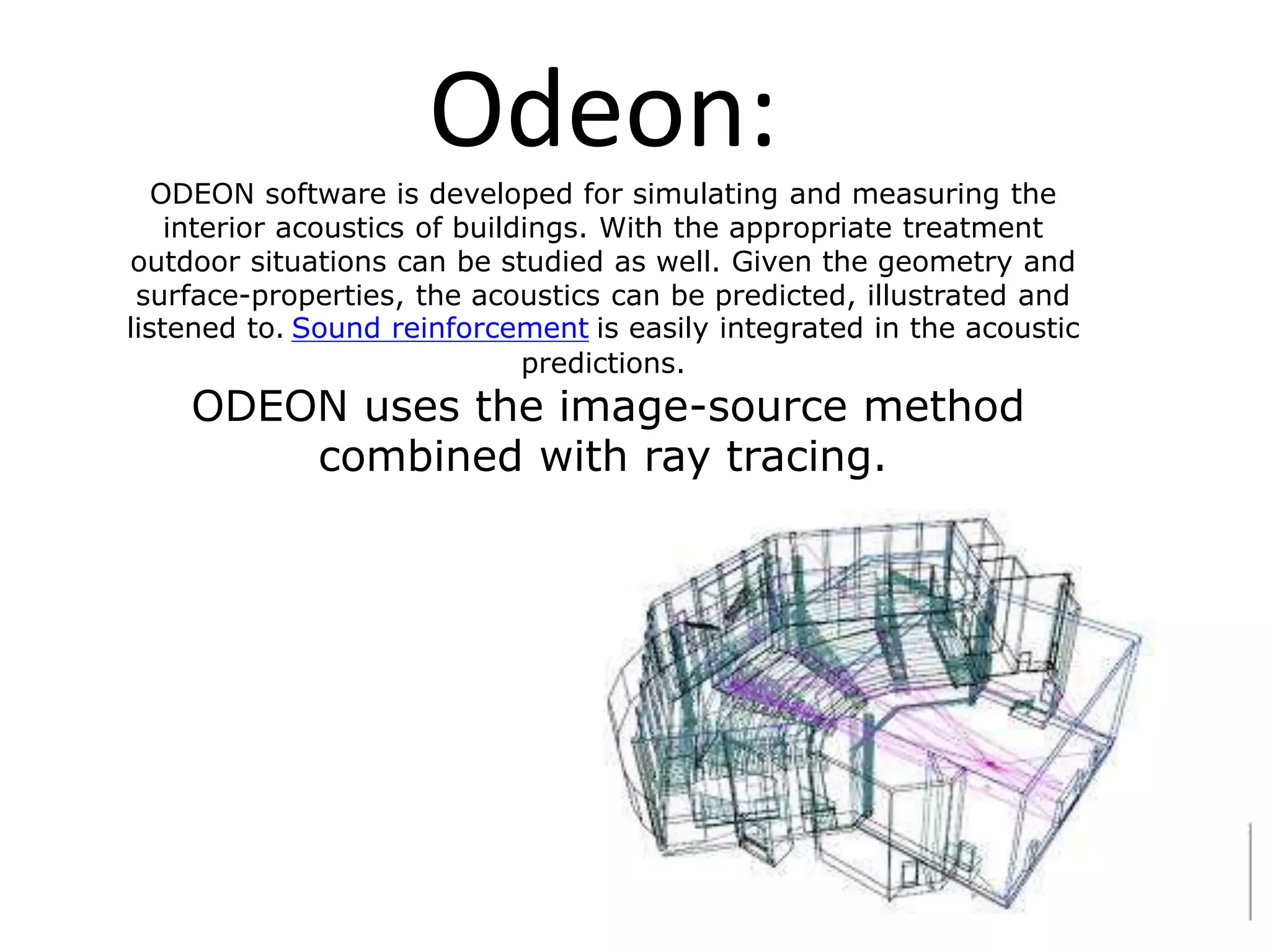 Odeon:ODEON software is developed for simulating and measuring the
interior acoustics of buildings. With the appropriate treatment
outdoor situations can be studied as well. Given the geometry and
surface-properties, the acoustics can be predicted, illustrated and
listened to. Sound reinforcement is easily integrated in the acoustic
predictions.
ODEON uses the image-source method
combined with ray tracing.
 