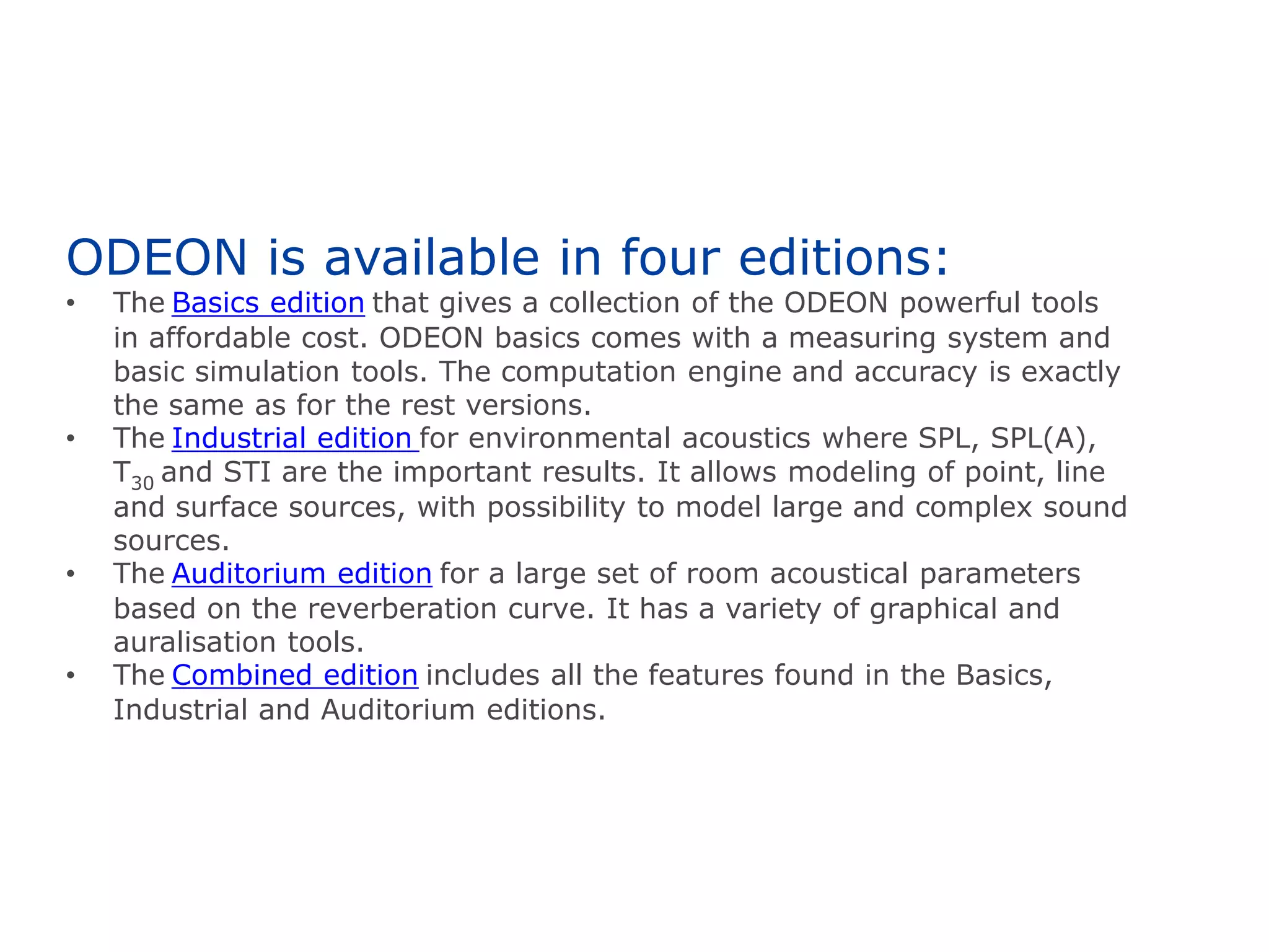 ODEON is available in four editions:
• The Basics edition that gives a collection of the ODEON powerful tools
in affordable cost. ODEON basics comes with a measuring system and
basic simulation tools. The computation engine and accuracy is exactly
the same as for the rest versions.
• The Industrial edition for environmental acoustics where SPL, SPL(A),
T30 and STI are the important results. It allows modeling of point, line
and surface sources, with possibility to model large and complex sound
sources.
• The Auditorium edition for a large set of room acoustical parameters
based on the reverberation curve. It has a variety of graphical and
auralisation tools.
• The Combined edition includes all the features found in the Basics,
Industrial and Auditorium editions.
 