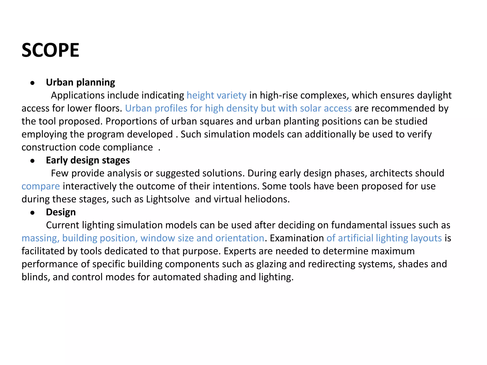 SCOPE
● Urban planning
Applications include indicating height variety in high-rise complexes, which ensures daylight
access for lower floors. Urban profiles for high density but with solar access are recommended by
the tool proposed. Proportions of urban squares and urban planting positions can be studied
employing the program developed . Such simulation models can additionally be used to verify
construction code compliance .
● Early design stages
Few provide analysis or suggested solutions. During early design phases, architects should
compare interactively the outcome of their intentions. Some tools have been proposed for use
during these stages, such as Lightsolve and virtual heliodons.
● Design
Current lighting simulation models can be used after deciding on fundamental issues such as
massing, building position, window size and orientation. Examination of artificial lighting layouts is
facilitated by tools dedicated to that purpose. Experts are needed to determine maximum
performance of specific building components such as glazing and redirecting systems, shades and
blinds, and control modes for automated shading and lighting.
 