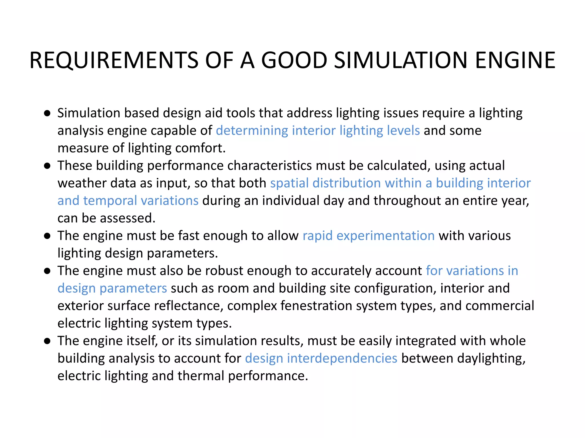 REQUIREMENTS OF A GOOD SIMULATION ENGINE
● Simulation based design aid tools that address lighting issues require a lighting
analysis engine capable of determining interior lighting levels and some
measure of lighting comfort.
● These building performance characteristics must be calculated, using actual
weather data as input, so that both spatial distribution within a building interior
and temporal variations during an individual day and throughout an entire year,
can be assessed.
● The engine must be fast enough to allow rapid experimentation with various
lighting design parameters.
● The engine must also be robust enough to accurately account for variations in
design parameters such as room and building site configuration, interior and
exterior surface reflectance, complex fenestration system types, and commercial
electric lighting system types.
● The engine itself, or its simulation results, must be easily integrated with whole
building analysis to account for design interdependencies between daylighting,
electric lighting and thermal performance.
 