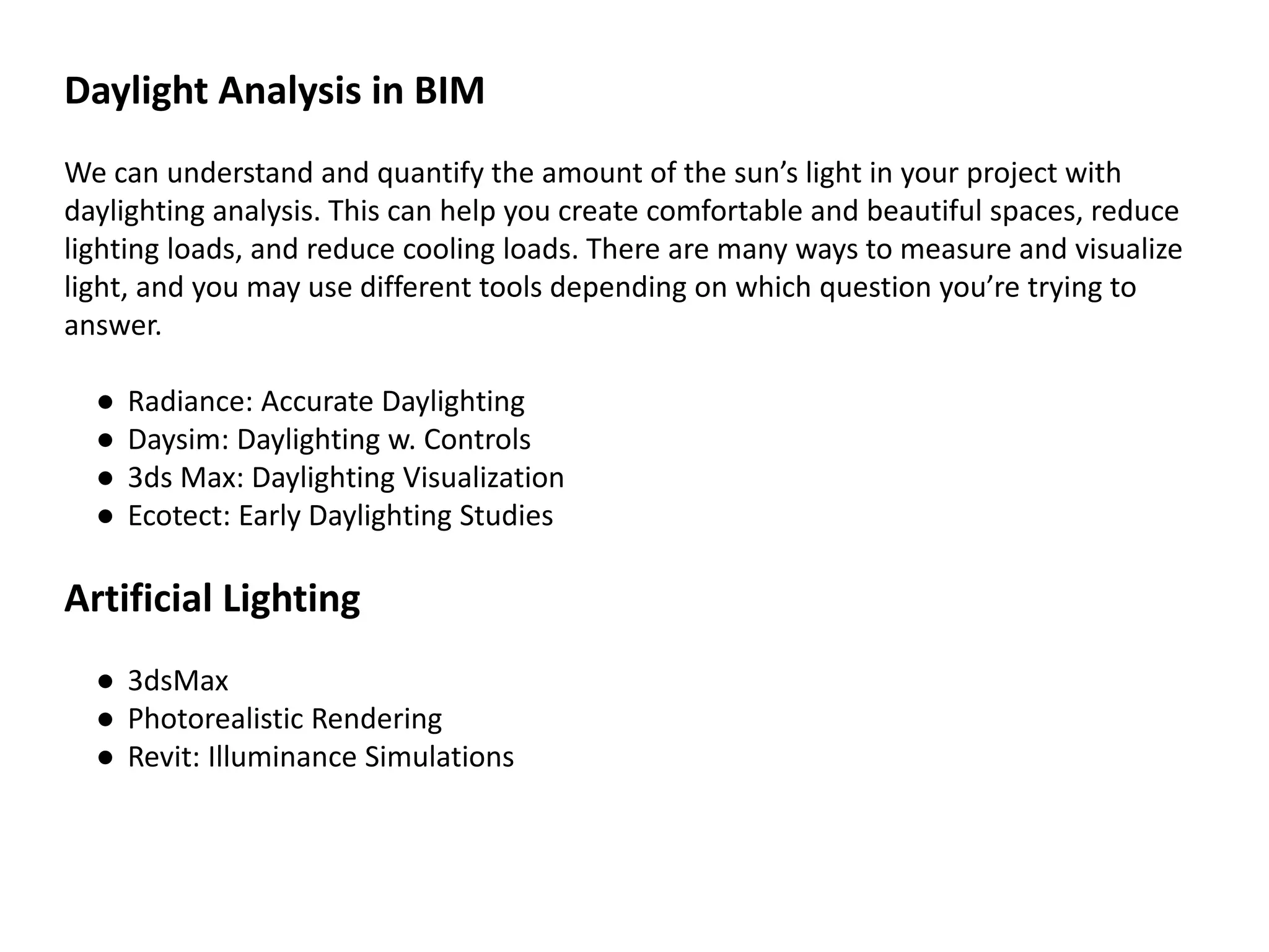 Daylight Analysis in BIM
We can understand and quantify the amount of the sun’s light in your project with
daylighting analysis. This can help you create comfortable and beautiful spaces, reduce
lighting loads, and reduce cooling loads. There are many ways to measure and visualize
light, and you may use different tools depending on which question you’re trying to
answer.
● Radiance: Accurate Daylighting
● Daysim: Daylighting w. Controls
● 3ds Max: Daylighting Visualization
● Ecotect: Early Daylighting Studies
Artificial Lighting
● 3dsMax
● Photorealistic Rendering
● Revit: Illuminance Simulations
 