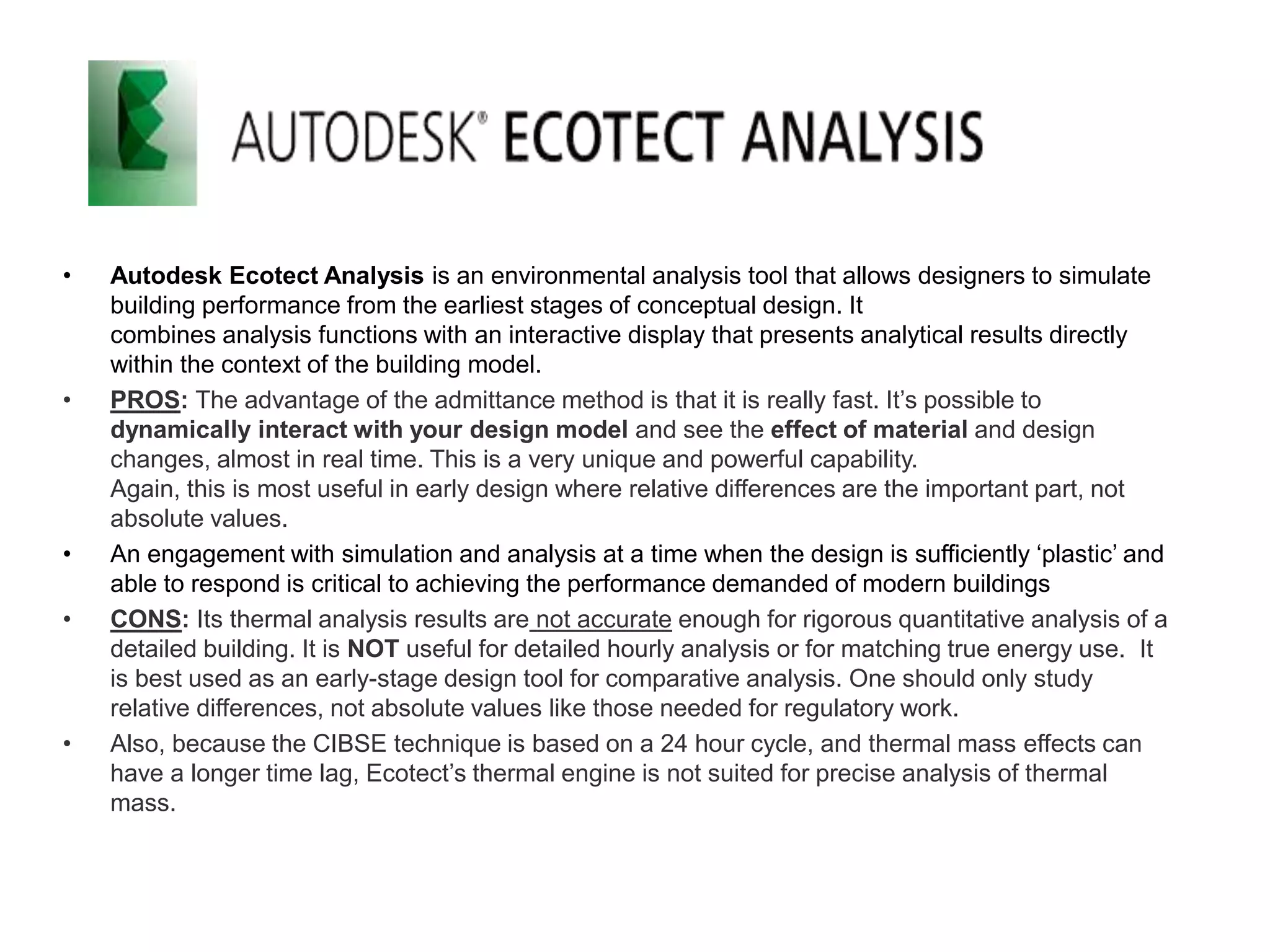 • Autodesk Ecotect Analysis is an environmental analysis tool that allows designers to simulate
building performance from the earliest stages of conceptual design. It
combines analysis functions with an interactive display that presents analytical results directly
within the context of the building model.
• PROS: The advantage of the admittance method is that it is really fast. It’s possible to
dynamically interact with your design model and see the effect of material and design
changes, almost in real time. This is a very unique and powerful capability.
Again, this is most useful in early design where relative differences are the important part, not
absolute values.
• An engagement with simulation and analysis at a time when the design is sufficiently ‘plastic’ and
able to respond is critical to achieving the performance demanded of modern buildings
• CONS: Its thermal analysis results are not accurate enough for rigorous quantitative analysis of a
detailed building. It is NOT useful for detailed hourly analysis or for matching true energy use. It
is best used as an early-stage design tool for comparative analysis. One should only study
relative differences, not absolute values like those needed for regulatory work.
• Also, because the CIBSE technique is based on a 24 hour cycle, and thermal mass effects can
have a longer time lag, Ecotect’s thermal engine is not suited for precise analysis of thermal
mass.
 