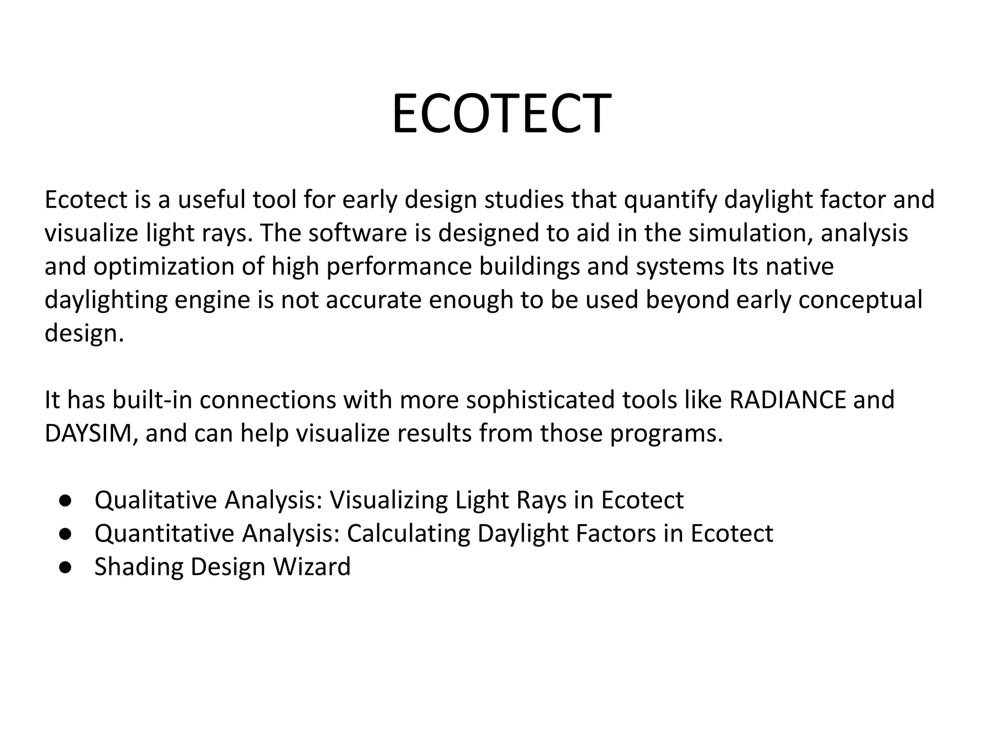 ECOTECT
Ecotect is a useful tool for early design studies that quantify daylight factor and
visualize light rays. The software is designed to aid in the simulation, analysis
and optimization of high performance buildings and systems Its native
daylighting engine is not accurate enough to be used beyond early conceptual
design.
It has built-in connections with more sophisticated tools like RADIANCE and
DAYSIM, and can help visualize results from those programs.
● Qualitative Analysis: Visualizing Light Rays in Ecotect
● Quantitative Analysis: Calculating Daylight Factors in Ecotect
● Shading Design Wizard
 