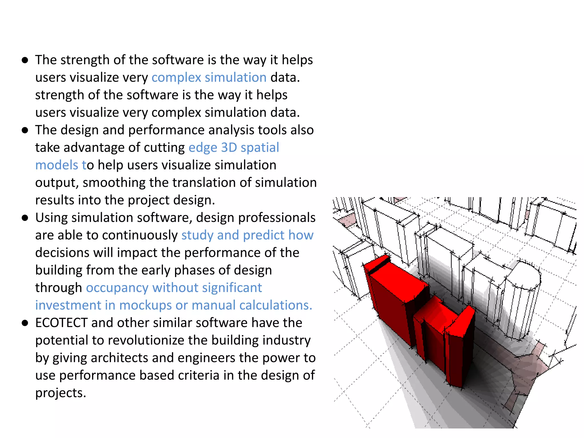 ● The strength of the software is the way it helps
users visualize very complex simulation data.
strength of the software is the way it helps
users visualize very complex simulation data.
● The design and performance analysis tools also
take advantage of cutting edge 3D spatial
models to help users visualize simulation
output, smoothing the translation of simulation
results into the project design.
● Using simulation software, design professionals
are able to continuously study and predict how
decisions will impact the performance of the
building from the early phases of design
through occupancy without significant
investment in mockups or manual calculations.
● ECOTECT and other similar software have the
potential to revolutionize the building industry
by giving architects and engineers the power to
use performance based criteria in the design of
projects.
 