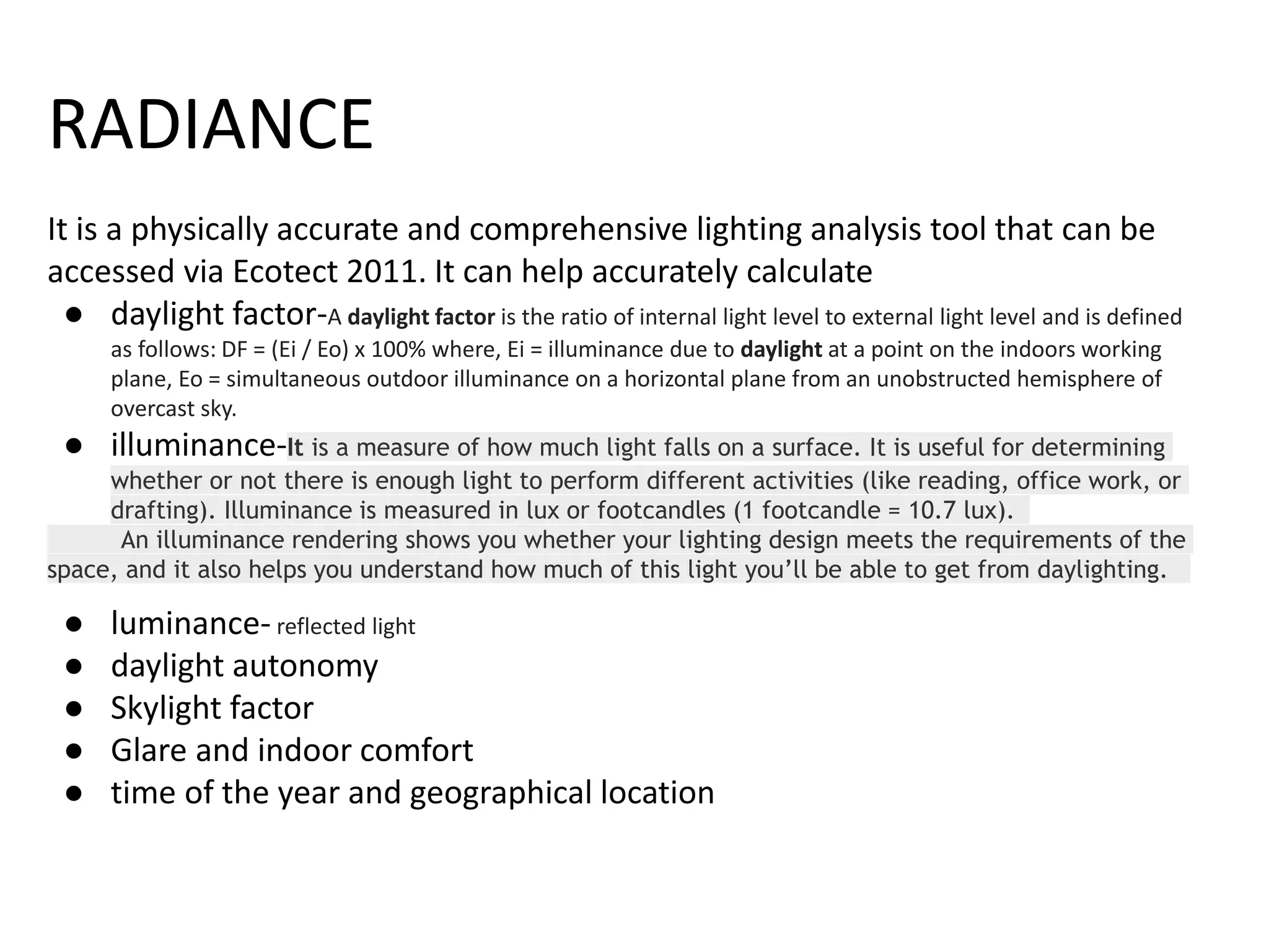 RADIANCE
It is a physically accurate and comprehensive lighting analysis tool that can be
accessed via Ecotect 2011. It can help accurately calculate
● daylight factor-A daylight factor is the ratio of internal light level to external light level and is defined
as follows: DF = (Ei / Eo) x 100% where, Ei = illuminance due to daylight at a point on the indoors working
plane, Eo = simultaneous outdoor illuminance on a horizontal plane from an unobstructed hemisphere of
overcast sky.
● illuminance-It is a measure of how much light falls on a surface. It is useful for determining
whether or not there is enough light to perform different activities (like reading, office work, or
drafting). Illuminance is measured in lux or footcandles (1 footcandle = 10.7 lux).
An illuminance rendering shows you whether your lighting design meets the requirements of the
space, and it also helps you understand how much of this light you’ll be able to get from daylighting.
● luminance- reflected light
● daylight autonomy
● Skylight factor
● Glare and indoor comfort
● time of the year and geographical location
 