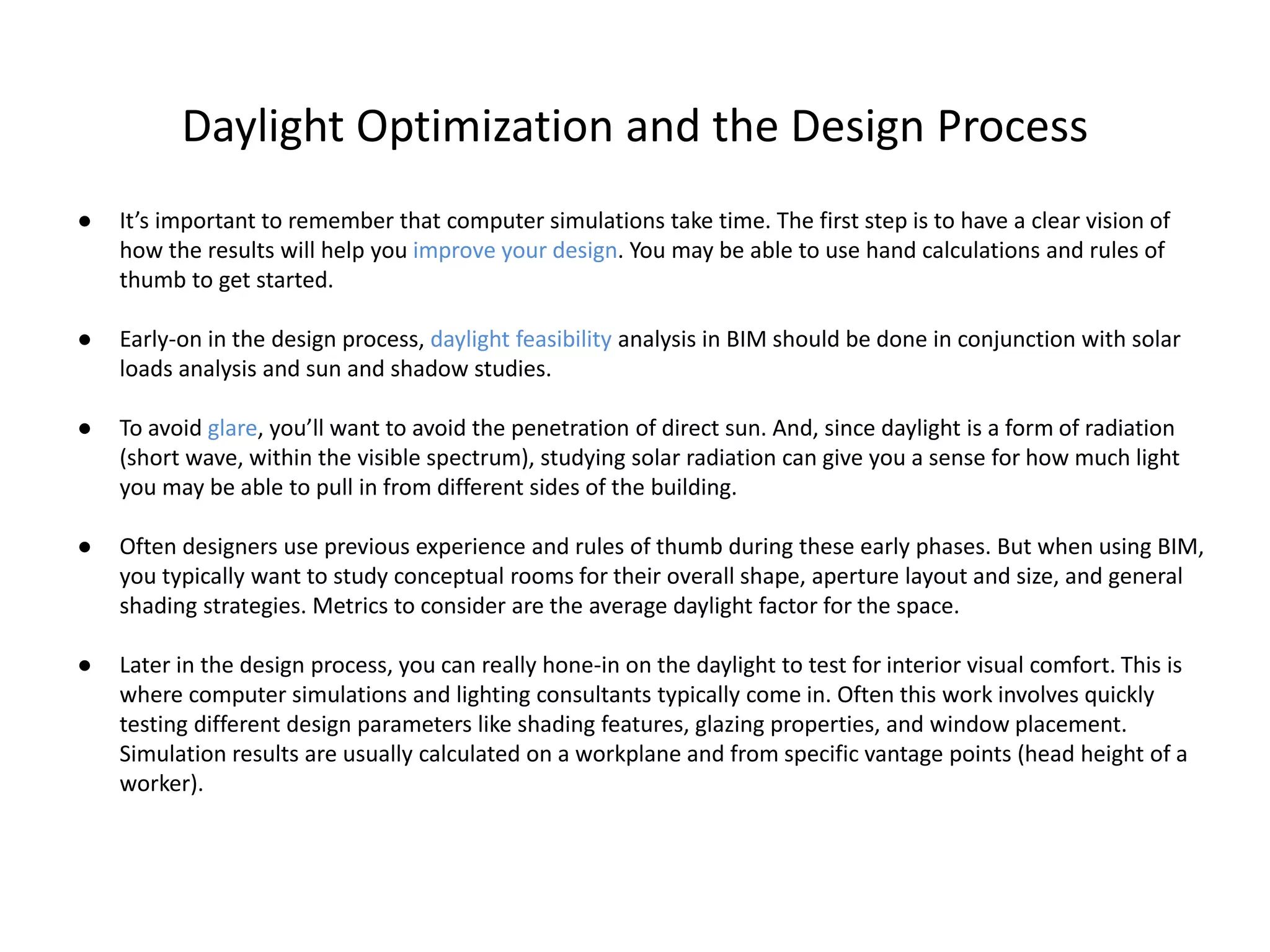 Daylight Optimization and the Design Process
● It’s important to remember that computer simulations take time. The first step is to have a clear vision of
how the results will help you improve your design. You may be able to use hand calculations and rules of
thumb to get started.
● Early-on in the design process, daylight feasibility analysis in BIM should be done in conjunction with solar
loads analysis and sun and shadow studies.
● To avoid glare, you’ll want to avoid the penetration of direct sun. And, since daylight is a form of radiation
(short wave, within the visible spectrum), studying solar radiation can give you a sense for how much light
you may be able to pull in from different sides of the building.
● Often designers use previous experience and rules of thumb during these early phases. But when using BIM,
you typically want to study conceptual rooms for their overall shape, aperture layout and size, and general
shading strategies. Metrics to consider are the average daylight factor for the space.
● Later in the design process, you can really hone-in on the daylight to test for interior visual comfort. This is
where computer simulations and lighting consultants typically come in. Often this work involves quickly
testing different design parameters like shading features, glazing properties, and window placement.
Simulation results are usually calculated on a workplane and from specific vantage points (head height of a
worker).
 