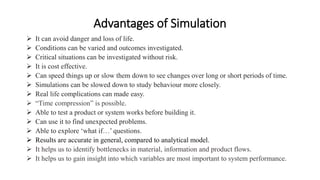 Advantages of Simulation
 It can avoid danger and loss of life.
 Conditions can be varied and outcomes investigated.
 Critical situations can be investigated without risk.
 It is cost effective.
 Can speed things up or slow them down to see changes over long or short periods of time.
 Simulations can be slowed down to study behaviour more closely.
 Real life complications can made easy.
 “Time compression” is possible.
 Able to test a product or system works before building it.
 Can use it to find unexpected problems.
 Able to explore ‘what if…’ questions.
 Results are accurate in general, compared to analytical model.
 It helps us to identify bottlenecks in material, information and product flows.
 It helps us to gain insight into which variables are most important to system performance.
 