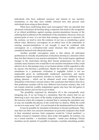 11
individuals who have sufficient resources and interest to run ancestor‐
simulations; or else they have reliably enforced laws that prevent such
individuals from acting on their desires.
What force could bring about such convergence? One can speculate that
advanced civilizations all develop along a trajectory that leads to the recognition
of an ethical prohibition against running ancestor‐simulations because of the
suffering that is inflicted on the inhabitants of the simulation. However, from our
present point of view, it is not clear that creating a human race is immoral. On
the contrary, we tend to view the existence of our race as constituting a great
ethical value. Moreover, convergence on an ethical view of the immorality of
running ancestor‐simulations is not enough: it must be combined with
convergence on a civilization‐wide social structure that enables activities
considered immoral to be effectively banned.
Another possible convergence point is that almost all individual
posthumans in virtually all posthuman civilizations develop in a direction where
they lose their desires to run ancestor‐simulations. This would require significant
changes to the motivations driving their human predecessors, for there are
certainly many humans who would like to run ancestor‐simulations if they could
afford to do so. But perhaps many of our human desires will be regarded as silly
by anyone who becomes a posthuman. Maybe the scientific value of ancestor‐
simulations to a posthuman civilization is negligible (which is not too
implausible given its unfathomable intellectual superiority), and maybe
posthumans regard recreational activities as merely a very inefficient way of
getting pleasure – which can be obtained much more cheaply by direct
stimulation of the brain’s reward centers. One conclusion that follows from (2) is
that posthuman societies will be very different from human societies: they will
not contain relatively wealthy independent agents who have the full gamut of
human‐like desires and are free to act on them.
The possibility expressed by alternative (3) is the conceptually most
intriguing one. If we are living in a simulation, then the cosmos that we are
observing is just a tiny piece of the totality of physical existence. The physics in
the universe where the computer is situated that is running the simulation may
or may not resemble the physics of the world that we observe. While the world
we see is in some sense “real”, it is not located at the fundamental level of reality.
It may be possible for simulated civilizations to become posthuman. They
may then run their own ancestor‐simulations on powerful computers they build
in their simulated universe. Such computers would be “virtual machines”, a
familiar concept in computer science. (Java script web‐applets, for instance, run
on a virtual machine – a simulated computer – inside your desktop.) Virtual
machines can be stacked: it’s possible to simulate a machine simulating another
 