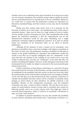 12
machine, and so on, in arbitrarily many steps of iteration. If we do go on to create
our own ancestor‐simulations, this would be strong evidence against (1) and (2),
and we would therefore have to conclude that we live in a simulation. Moreover,
we would have to suspect that the posthumans running our simulation are
themselves simulated beings; and their creators, in turn, may also be simulated
beings.
Reality may thus contain many levels. Even if it is necessary for the
hierarchy to bottom out at some stage – the metaphysical status of this claim is
somewhat obscure – there may be room for a large number of levels of reality,
and the number could be increasing over time. (One consideration that counts
against the multi‐level hypothesis is that the computational cost for the
basement‐level simulators would be very great. Simulating even a single
posthuman civilization might be prohibitively expensive. If so, then we should
expect our simulation to be terminated when we are about to become
posthuman.)
Although all the elements of such a system can be naturalistic, even
physical, it is possible to draw some loose analogies with religious conceptions of
the world. In some ways, the posthumans running a simulation are like gods in
relation to the people inhabiting the simulation: the posthumans created the
world we see; they are of superior intelligence; they are “omnipotent” in the
sense that they can interfere in the workings of our world even in ways that
violate its physical laws; and they are “omniscient” in the sense that they can
monitor everything that happens. However, all the demigods except those at the
fundamental level of reality are subject to sanctions by the more powerful gods
living at lower levels.
Further rumination on these themes could climax in a naturalistic theogony
that would study the structure of this hierarchy, and the constraints imposed on
its inhabitants by the possibility that their actions on their own level may affect
the treatment they receive from dwellers of deeper levels. For example, if nobody
can be sure that they are at the basement‐level, then everybody would have to
consider the possibility that their actions will be rewarded or punished, based
perhaps on moral criteria, by their simulators. An afterlife would be a real
possibility. Because of this fundamental uncertainty, even the basement
civilization may have a reason to behave ethically. The fact that it has such a
reason for moral behavior would of course add to everybody else’s reason for
behaving morally, and so on, in truly virtuous circle. One might get a kind of
universal ethical imperative, which it would be in everybody’s self‐interest to
obey, as it were “from nowhere”.
In addition to ancestor‐simulations, one may also consider the possibility
of more selective simulations that include only a small group of humans or a
 