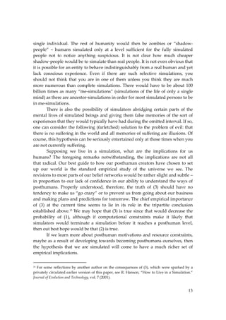 13
single individual. The rest of humanity would then be zombies or “shadow‐
people” – humans simulated only at a level sufficient for the fully simulated
people not to notice anything suspicious. It is not clear how much cheaper
shadow‐people would be to simulate than real people. It is not even obvious that
it is possible for an entity to behave indistinguishably from a real human and yet
lack conscious experience. Even if there are such selective simulations, you
should not think that you are in one of them unless you think they are much
more numerous than complete simulations. There would have to be about 100
billion times as many “me‐simulations” (simulations of the life of only a single
mind) as there are ancestor‐simulations in order for most simulated persons to be
in me‐simulations.
There is also the possibility of simulators abridging certain parts of the
mental lives of simulated beings and giving them false memories of the sort of
experiences that they would typically have had during the omitted interval. If so,
one can consider the following (farfetched) solution to the problem of evil: that
there is no suffering in the world and all memories of suffering are illusions. Of
course, this hypothesis can be seriously entertained only at those times when you
are not currently suffering.
Supposing we live in a simulation, what are the implications for us
humans? The foregoing remarks notwithstanding, the implications are not all
that radical. Our best guide to how our posthuman creators have chosen to set
up our world is the standard empirical study of the universe we see. The
revisions to most parts of our belief networks would be rather slight and subtle –
in proportion to our lack of confidence in our ability to understand the ways of
posthumans. Properly understood, therefore, the truth of (3) should have no
tendency to make us “go crazy” or to prevent us from going about our business
and making plans and predictions for tomorrow. The chief empirical importance
of (3) at the current time seems to lie in its role in the tripartite conclusion
established above.15 We may hope that (3) is true since that would decrease the
probability of (1), although if computational constraints make it likely that
simulators would terminate a simulation before it reaches a posthuman level,
then out best hope would be that (2) is true.
If we learn more about posthuman motivations and resource constraints,
maybe as a result of developing towards becoming posthumans ourselves, then
the hypothesis that we are simulated will come to have a much richer set of
empirical implications.
15 For some reflections by another author on the consequences of (3), which were sparked by a
privately circulated earlier version of this paper, see R. Hanson, “How to Live in a Simulation.”
Journal of Evolution and Technology, vol. 7 (2001).
 