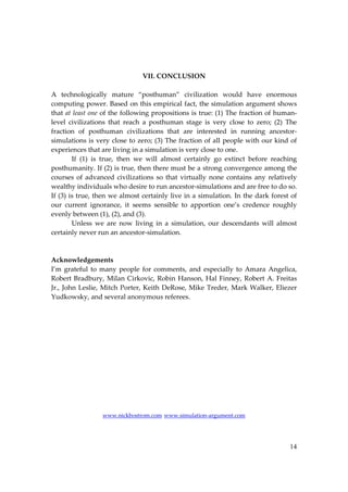 14
VII. CONCLUSION
A technologically mature “posthuman” civilization would have enormous
computing power. Based on this empirical fact, the simulation argument shows
that at least one of the following propositions is true: (1) The fraction of human‐
level civilizations that reach a posthuman stage is very close to zero; (2) The
fraction of posthuman civilizations that are interested in running ancestor‐
simulations is very close to zero; (3) The fraction of all people with our kind of
experiences that are living in a simulation is very close to one.
If (1) is true, then we will almost certainly go extinct before reaching
posthumanity. If (2) is true, then there must be a strong convergence among the
courses of advanced civilizations so that virtually none contains any relatively
wealthy individuals who desire to run ancestor‐simulations and are free to do so.
If (3) is true, then we almost certainly live in a simulation. In the dark forest of
our current ignorance, it seems sensible to apportion one’s credence roughly
evenly between (1), (2), and (3).
Unless we are now living in a simulation, our descendants will almost
certainly never run an ancestor‐simulation.
Acknowledgements
I’m grateful to many people for comments, and especially to Amara Angelica,
Robert Bradbury, Milan Cirkovic, Robin Hanson, Hal Finney, Robert A. Freitas
Jr., John Leslie, Mitch Porter, Keith DeRose, Mike Treder, Mark Walker, Eliezer
Yudkowsky, and several anonymous referees.
www.nickbostrom.com www.simulation‐argument.com
 