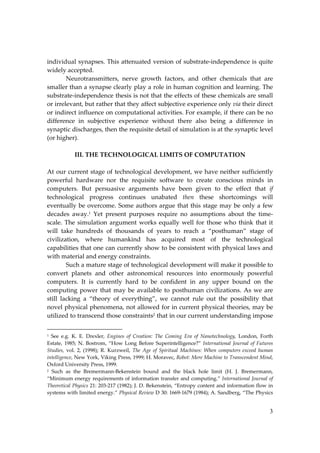 3
individual synapses. This attenuated version of substrate‐independence is quite
widely accepted.
Neurotransmitters, nerve growth factors, and other chemicals that are
smaller than a synapse clearly play a role in human cognition and learning. The
substrate‐independence thesis is not that the effects of these chemicals are small
or irrelevant, but rather that they affect subjective experience only via their direct
or indirect influence on computational activities. For example, if there can be no
difference in subjective experience without there also being a difference in
synaptic discharges, then the requisite detail of simulation is at the synaptic level
(or higher).
III. THE TECHNOLOGICAL LIMITS OF COMPUTATION
At our current stage of technological development, we have neither sufficiently
powerful hardware nor the requisite software to create conscious minds in
computers. But persuasive arguments have been given to the effect that if
technological progress continues unabated then these shortcomings will
eventually be overcome. Some authors argue that this stage may be only a few
decades away.1
Yet present purposes require no assumptions about the time‐
scale. The simulation argument works equally well for those who think that it
will take hundreds of thousands of years to reach a “posthuman” stage of
civilization, where humankind has acquired most of the technological
capabilities that one can currently show to be consistent with physical laws and
with material and energy constraints.
Such a mature stage of technological development will make it possible to
convert planets and other astronomical resources into enormously powerful
computers. It is currently hard to be confident in any upper bound on the
computing power that may be available to posthuman civilizations. As we are
still lacking a “theory of everything”, we cannot rule out the possibility that
novel physical phenomena, not allowed for in current physical theories, may be
utilized to transcend those constraints2
that in our current understanding impose
1 See e.g. K. E. Drexler, Engines of Creation: The Coming Era of Nanotechnology, London, Forth
Estate, 1985; N. Bostrom, “How Long Before Superintelligence?” International Journal of Futures
Studies, vol. 2, (1998); R. Kurzweil, The Age of Spiritual Machines: When computers exceed human
intelligence, New York, Viking Press, 1999; H. Moravec, Robot: Mere Machine to Transcendent Mind,
Oxford University Press, 1999.
2 Such as the Bremermann‐Bekenstein bound and the black hole limit (H. J. Bremermann,
“Minimum energy requirements of information transfer and computing.” International Journal of
Theoretical Physics 21: 203‐217 (1982); J. D. Bekenstein, “Entropy content and information flow in
systems with limited energy.” Physical Review D 30: 1669‐1679 (1984); A. Sandberg, “The Physics
 