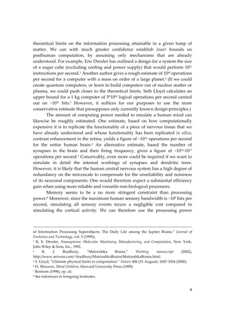 4
theoretical limits on the information processing attainable in a given lump of
matter. We can with much greater confidence establish lower bounds on
posthuman computation, by assuming only mechanisms that are already
understood. For example, Eric Drexler has outlined a design for a system the size
of a sugar cube (excluding cooling and power supply) that would perform 1021
instructions per second.3 Another author gives a rough estimate of 1042 operations
per second for a computer with a mass on order of a large planet.4
(If we could
create quantum computers, or learn to build computers out of nuclear matter or
plasma, we could push closer to the theoretical limits. Seth Lloyd calculates an
upper bound for a 1 kg computer of 5*1050 logical operations per second carried
out on ~1031 bits.5 However, it suffices for our purposes to use the more
conservative estimate that presupposes only currently known design‐principles.)
The amount of computing power needed to emulate a human mind can
likewise be roughly estimated. One estimate, based on how computationally
expensive it is to replicate the functionality of a piece of nervous tissue that we
have already understood and whose functionality has been replicated in silico,
contrast enhancement in the retina, yields a figure of ~1014
operations per second
for the entire human brain.6 An alternative estimate, based the number of
synapses in the brain and their firing frequency, gives a figure of ~1016
‐1017
operations per second.7 Conceivably, even more could be required if we want to
simulate in detail the internal workings of synapses and dendritic trees.
However, it is likely that the human central nervous system has a high degree of
redundancy on the mircoscale to compensate for the unreliability and noisiness
of its neuronal components. One would therefore expect a substantial efficiency
gain when using more reliable and versatile non‐biological processors.
Memory seems to be a no more stringent constraint than processing
power.8 Moreover, since the maximum human sensory bandwidth is ~108 bits per
second, simulating all sensory events incurs a negligible cost compared to
simulating the cortical activity. We can therefore use the processing power
of Information Processing Superobjects: The Daily Life among the Jupiter Brains.” Journal of
Evolution and Technology, vol. 5 (1999)).
3 K. E. Drexler, Nanosystems: Molecular Machinery, Manufacturing, and Computation, New York,
John Wiley & Sons, Inc., 1992.
4 R. J. Bradbury, “Matrioshka Brains.” Working manuscript (2002),
http://www.aeiveos.com/~bradbury/MatrioshkaBrains/MatrioshkaBrains.html.
5 S. Lloyd, “Ultimate physical limits to computation.” Nature 406 (31 August): 1047‐1054 (2000).
6 H. Moravec, Mind Children, Harvard University Press (1989).
7 Bostrom (1998), op. cit.
8 See references in foregoing footnotes.
 