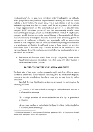 6
rough estimate10. As we gain more experience with virtual reality, we will get a
better grasp of the computational requirements for making such worlds appear
realistic to their visitors. But in any case, even if our estimate is off by several
orders of magnitude, this does not matter much for our argument. We noted that
a rough approximation of the computational power of a planetary‐mass
computer is 1042 operations per second, and that assumes only already known
nanotechnological designs, which are probably far from optimal. A single such a
computer could simulate the entire mental history of humankind (call this an
ancestor‐simulation) by using less than one millionth of its processing power for
one second. A posthuman civilization may eventually build an astronomical
number of such computers. We can conclude that the computing power available
to a posthuman civilization is sufficient to run a huge number of ancestor‐
simulations even it allocates only a minute fraction of its resources to that
purpose. We can draw this conclusion even while leaving a substantial margin of
error in all our estimates.
 Posthuman civilizations would have enough computing power to run
hugely many ancestor‐simulations even while using only a tiny fraction of
their resources for that purpose.
IV. THE CORE OF THE SIMULATION ARGUMENT
The basic idea of this paper can be expressed roughly as follows: If there were a
substantial chance that our civilization will ever get to the posthuman stage and
run many ancestor‐simulations, then how come you are not living in such a
simulation?
We shall develop this idea into a rigorous argument. Let us introduce the
following notation:
P
f : Fraction of all human‐level technological civilizations that survive to
reach a posthuman stage
N : Average number of ancestor‐simulations run by a posthuman
civilization
H : Average number of individuals that have lived in a civilization before
it reaches a posthuman stage
10 100 billion humans 50 years/human  30 million secs/year [1014, 1017] operations in each
human brain per second  [1033, 1036] operations.
 