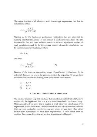 7
The actual fraction of all observers with human‐type experiences that live in
simulations is then
H
H
N
f
H
N
f
f
P
P
sim


)
(
Writing I
f for the fraction of posthuman civilizations that are interested in
running ancestor‐simulations (or that contain at least some individuals who are
interested in that and have sufficient resources to run a significant number of
such simulations), and I
N for the average number of ancestor‐simulations run
by such interested civilizations, we have
I
I N
f
N 
and thus:
1
)
( 

I
I
P
I
I
P
sim
N
f
f
N
f
f
f (*)
Because of the immense computing power of posthuman civilizations, I
N is
extremely large, as we saw in the previous section. By inspecting (*) we can then
see that at least one of the following three propositions must be true:
(1) 0

P
f
(2) 0

I
f
(3) 1

sim
f
V. A BLAND INDIFFERENCE PRINCIPLE
We can take a further step and conclude that conditional on the truth of (3), one’s
credence in the hypothesis that one is in a simulation should be close to unity.
More generally, if we knew that a fraction x of all observers with human‐type
experiences live in simulations, and we don’t have any information that indicate
that our own particular experiences are any more or less likely than other
human‐type experiences to have been implemented in vivo rather than in
machina, then our credence that we are in a simulation should equal x:
 