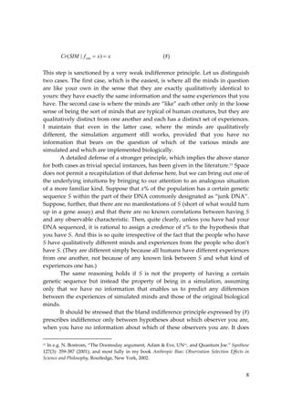 8
x
x
f
SIM
Cr sim 
 )
|
( (#)
This step is sanctioned by a very weak indifference principle. Let us distinguish
two cases. The first case, which is the easiest, is where all the minds in question
are like your own in the sense that they are exactly qualitatively identical to
yours: they have exactly the same information and the same experiences that you
have. The second case is where the minds are “like” each other only in the loose
sense of being the sort of minds that are typical of human creatures, but they are
qualitatively distinct from one another and each has a distinct set of experiences.
I maintain that even in the latter case, where the minds are qualitatively
different, the simulation argument still works, provided that you have no
information that bears on the question of which of the various minds are
simulated and which are implemented biologically.
A detailed defense of a stronger principle, which implies the above stance
for both cases as trivial special instances, has been given in the literature.11 Space
does not permit a recapitulation of that defense here, but we can bring out one of
the underlying intuitions by bringing to our attention to an analogous situation
of a more familiar kind. Suppose that x% of the population has a certain genetic
sequence S within the part of their DNA commonly designated as “junk DNA”.
Suppose, further, that there are no manifestations of S (short of what would turn
up in a gene assay) and that there are no known correlations between having S
and any observable characteristic. Then, quite clearly, unless you have had your
DNA sequenced, it is rational to assign a credence of x% to the hypothesis that
you have S. And this is so quite irrespective of the fact that the people who have
S have qualitatively different minds and experiences from the people who don’t
have S. (They are different simply because all humans have different experiences
from one another, not because of any known link between S and what kind of
experiences one has.)
The same reasoning holds if S is not the property of having a certain
genetic sequence but instead the property of being in a simulation, assuming
only that we have no information that enables us to predict any differences
between the experiences of simulated minds and those of the original biological
minds.
It should be stressed that the bland indifference principle expressed by (#)
prescribes indifference only between hypotheses about which observer you are,
when you have no information about which of these observers you are. It does
11 In e.g. N. Bostrom, “The Doomsday argument, Adam & Eve, UN++, and Quantum Joe.” Synthese
127(3): 359‐387 (2001); and most fully in my book Anthropic Bias: Observation Selection Effects in
Science and Philosophy, Routledge, New York, 2002.
 
