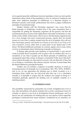 9
not in general prescribe indifference between hypotheses when you lack specific
information about which of the hypotheses is true. In contrast to Laplacean and
other more ambitious principles of indifference, it is therefore immune to
Bertrand’s paradox and similar predicaments that tend to plague indifference
principles of unrestricted scope.
Readers familiar with the Doomsday argument12 may worry that the
bland principle of indifference invoked here is the same assumption that is
responsible for getting the Doomsday argument off the ground, and that the
counterintuitiveness of some of the implications of the latter incriminates or casts
doubt on the validity of the former. This is not so. The Doomsday argument rests
on a much stronger and more controversial premiss, namely that one should
reason as if one were a random sample from the set of all people who will ever
have lived (past, present, and future) even though we know that we are living in the
early twenty‐first century rather than at some point in the distant past or the
future. The bland indifference principle, by contrast, applies only to cases where
we have no information about which group of people we belong to.
If betting odds provide some guidance to rational belief, it may also be
worth to ponder that if everybody were to place a bet on whether they are in a
simulation or not, then if people use the bland principle of indifference, and
consequently place their money on being in a simulation if they know that that’s
where almost all people are, then almost everyone will win their bets. If they bet
on not being in a simulation, then almost everyone will lose. It seems better that
the bland indifference principle be heeded.
Further, one can consider a sequence of possible situations in which an
increasing fraction of all people live in simulations: 98%, 99%, 99.9%, 99.9999%,
and so on. As one approaches the limiting case in which everybody is in a
simulation (from which one can deductively infer that one is in a simulation
oneself), it is plausible to require that the credence one assigns to being in a
simulation gradually approach the limiting case of complete certainty in a
matching manner.
VI. INTERPRETATION
The possibility represented by proposition (1) is fairly straightforward. If (1) is
true, then humankind will almost certainly fail to reach a posthuman level; for
virtually no species at our level of development become posthuman, and it is
hard to see any justification for thinking that our own species will be especially
privileged or protected from future disasters. Conditional on (1), therefore, we
12 See e.g. J. Leslie, “Is the End of the World Nigh? ” Philosophical Quarterly 40, 158: 65‐72 (1990).
 