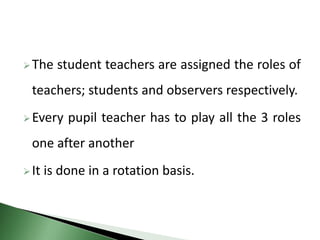 The student teachers are assigned the roles of
teachers; students and observers respectively.
Every pupil teacher has to play all the 3 roles
one after another
It is done in a rotation basis.
 
