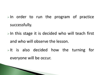 In order to run the program of practice
successfully.
In this stage it is decided who will teach first
and who will observe the lesson.
It is also decided how the turning for
everyone will be occur.
 