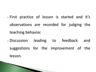 First practice of lesson is started and it’s
observations are recorded for judging the
teaching behavior.
Discussion leading to feedback and
suggestions for the improvement of the
lesson.
 