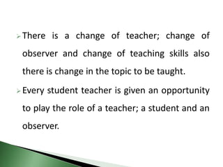 There is a change of teacher; change of
observer and change of teaching skills also
there is change in the topic to be taught.
Every student teacher is given an opportunity
to play the role of a teacher; a student and an
observer.
 