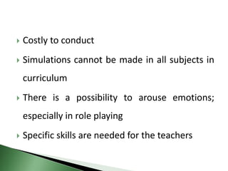  Costly to conduct
 Simulations cannot be made in all subjects in
curriculum
 There is a possibility to arouse emotions;
especially in role playing
 Specific skills are needed for the teachers
 