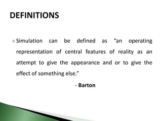  Simulation can be defined as “an operating
representation of central features of reality as an
attempt to give the appearance and or to give the
effect of something else.”
- Barton
 