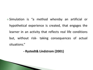 Simulation is “a method whereby an artificial or
hypothetical experience is created, that engages the
learner in an activity that reflects real life conditions
but, without risk- taking consequences of actual
situations.”
- Rystedt& Lindstrom (2001)
 
