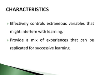  Effectively controls extraneous variables that
might interfere with learning.
 Provide a mix of experiences that can be
replicated for successive learning.
 