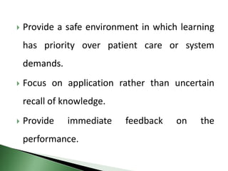  Provide a safe environment in which learning
has priority over patient care or system
demands.
 Focus on application rather than uncertain
recall of knowledge.
 Provide immediate feedback on the
performance.
 