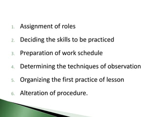 1. Assignment of roles
2. Deciding the skills to be practiced
3. Preparation of work schedule
4. Determining the techniques of observation
5. Organizing the first practice of lesson
6. Alteration of procedure.
 