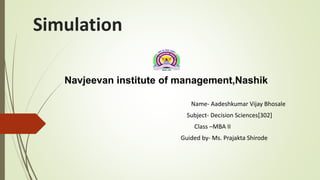 Simulation
Navjeevan institute of management,Nashik
Name- Aadeshkumar Vijay Bhosale
Subject- Decision Sciences[302]
Class –MBA II
Guided by- Ms. Prajakta Shirode
 