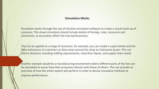 Simulation Works
Simulation works through the use of intuitive simulation software to create a visual mock-up of
a process. This visual simulation should include details of timings, rules, resources and
constraints, to accurately reflect the real-world process.
This can be applied to a range of scenarios, for example, you can model a supermarket and the
likely behaviours of customers as they move around the shop as it becomes busier. This can
inform decisions including staffing requirements, shop floor layout, and supply chain needs.
Another example would be a manufacturing environment where different parts of the line can
be simulated to assess how their processes interact with those of others. This can provide an
overview of how the entire system will perform in order to devise innovative methods to
improve performance.
 
