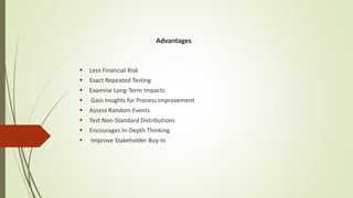 Advantages
 Less Financial Risk
 Exact Repeated Testing
 Examine Long-Term Impacts
 Gain Insights for Process Improvement
 Assess Random Events
 Test Non-Standard Distributions
 Encourages In-Depth Thinking
 Improve Stakeholder Buy-In
 