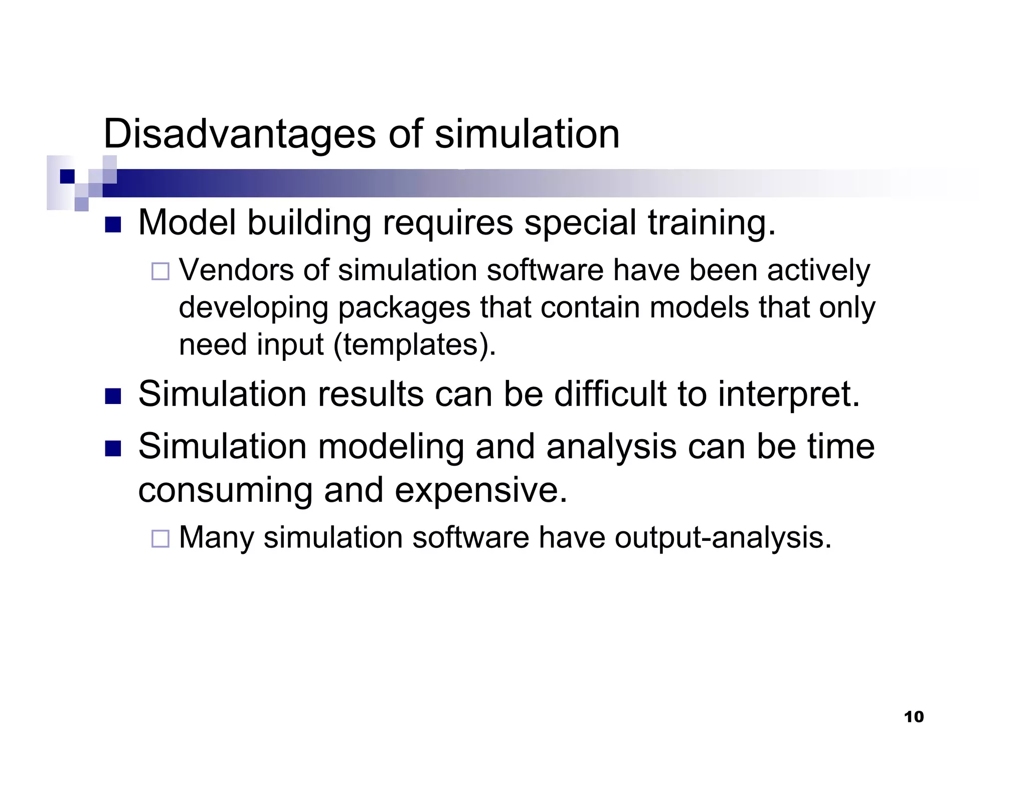 10
Disadvantages of simulation
„ Model building requires special training.
Vendors of simulation software have been actively
developing packages that contain models that only
need input (templates).
„ Simulation results can be difficult to interpret.
„ Simulation modeling and analysis can be time
consuming and expensive.
Many simulation software have output-analysis.
 