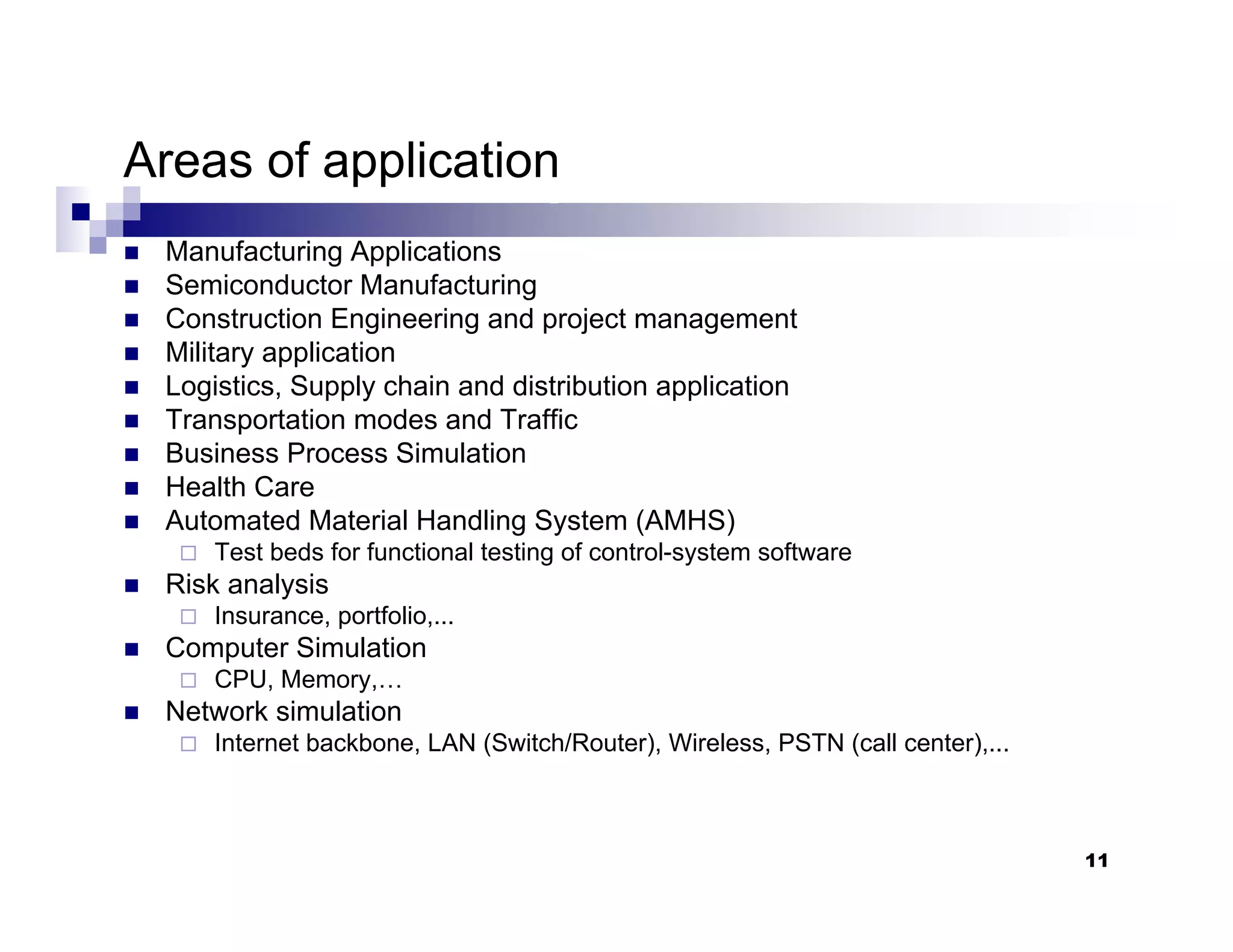 11
Areas of application
„ Manufacturing Applications
„ Semiconductor Manufacturing
„ Construction Engineering and project management
„ Military application
„ Logistics, Supply chain and distribution application
„ Transportation modes and Traffic
„ Business Process Simulation
„ Health Care
„ Automated Material Handling System (AMHS)
Test beds for functional testing of control-system software
„ Risk analysis
Insurance, portfolio,...
„ Computer Simulation
CPU, Memory,…
„ Network simulation
Internet backbone, LAN (Switch/Router), Wireless, PSTN (call center),...
 