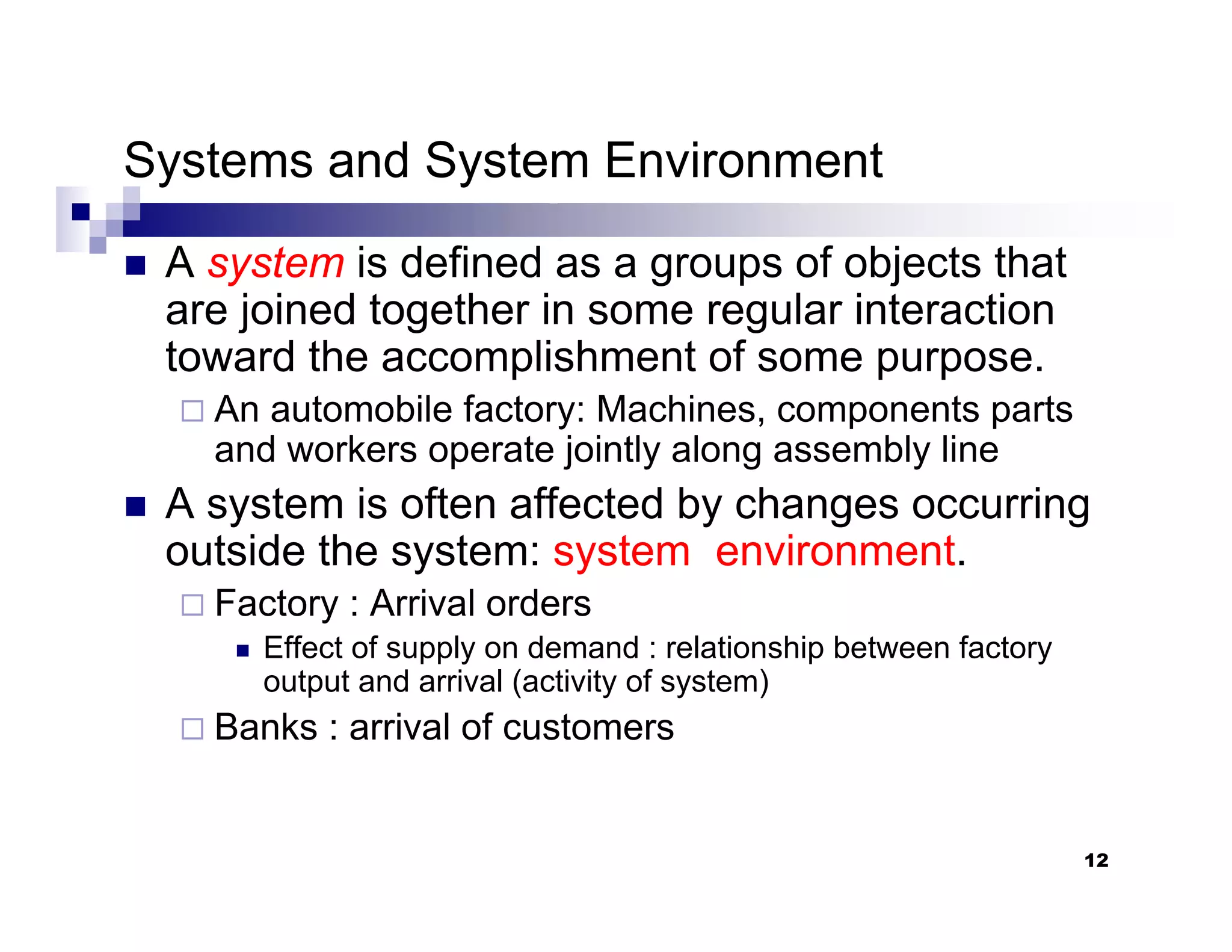 12
Systems and System Environment
„ A system is defined as a groups of objects that
are joined together in some regular interaction
toward the accomplishment of some purpose.
An automobile factory: Machines, components parts
and workers operate jointly along assembly line
„ A system is often affected by changes occurring
outside the system: system environment.
Factory : Arrival orders
„ Effect of supply on demand : relationship between factory
output and arrival (activity of system)
Banks : arrival of customers
 