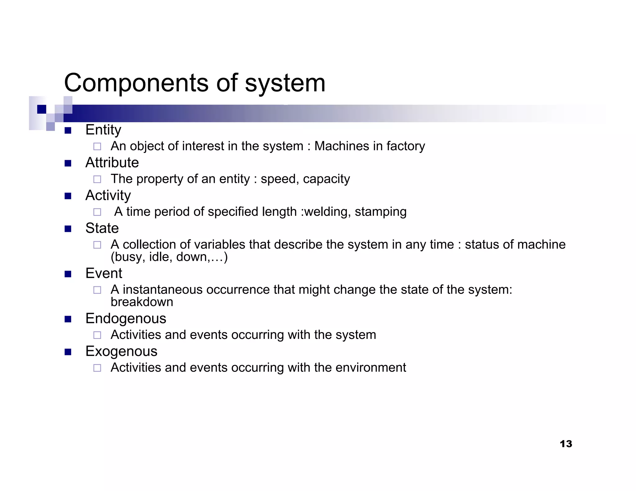 13
Components of system
„ Entity
An object of interest in the system : Machines in factory
„ Attribute
The property of an entity : speed, capacity
„ Activity
A time period of specified length :welding, stamping
„ State
A collection of variables that describe the system in any time : status of machine
(busy, idle, down,…)
„ Event
A instantaneous occurrence that might change the state of the system:
breakdown
„ Endogenous
Activities and events occurring with the system
„ Exogenous
Activities and events occurring with the environment
 