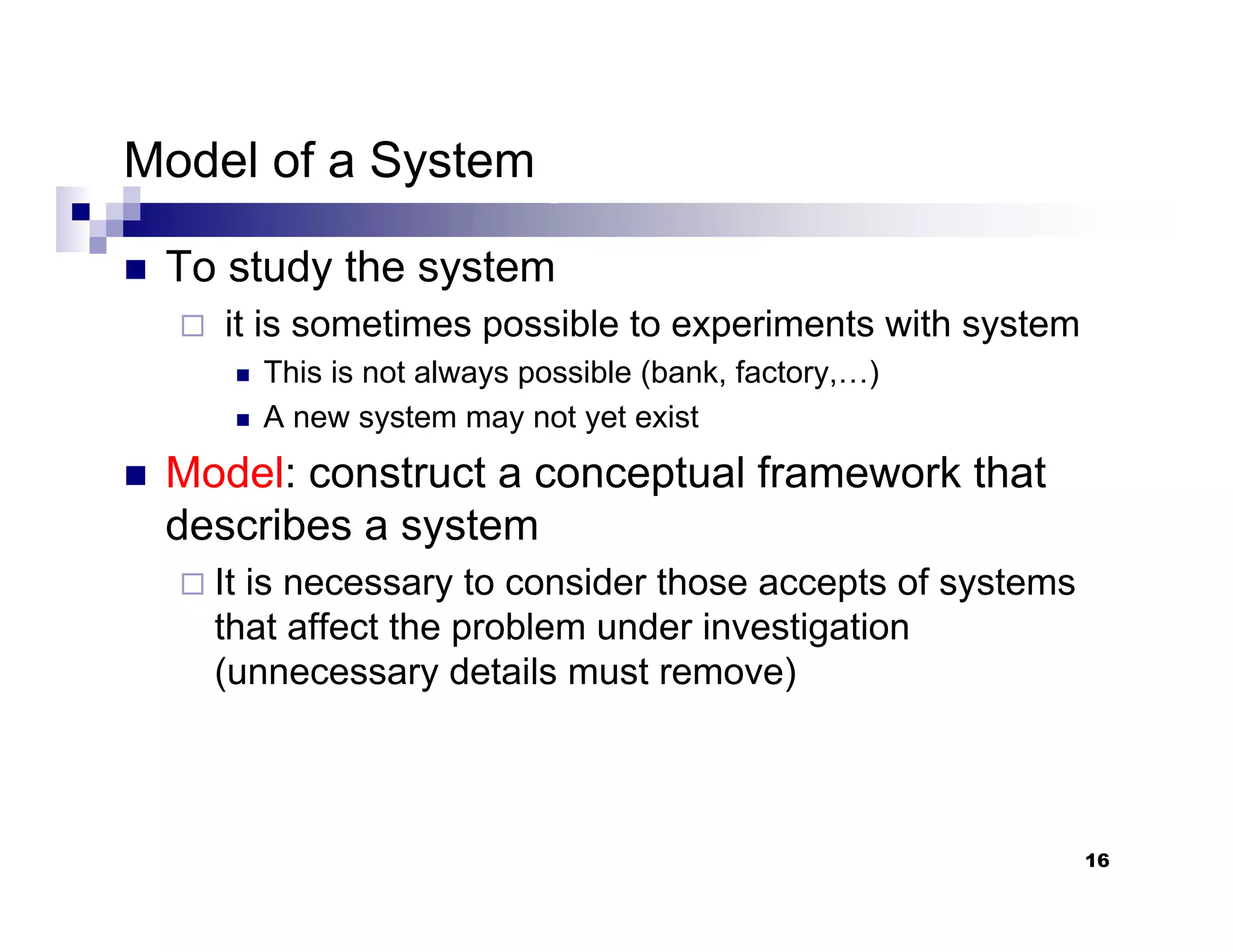 16
Model of a System
„ To study the system
it is sometimes possible to experiments with system
„ This is not always possible (bank, factory,…)
„ A new system may not yet exist
„ Model: construct a conceptual framework that
describes a system
It is necessary to consider those accepts of systems
that affect the problem under investigation
(unnecessary details must remove)
 