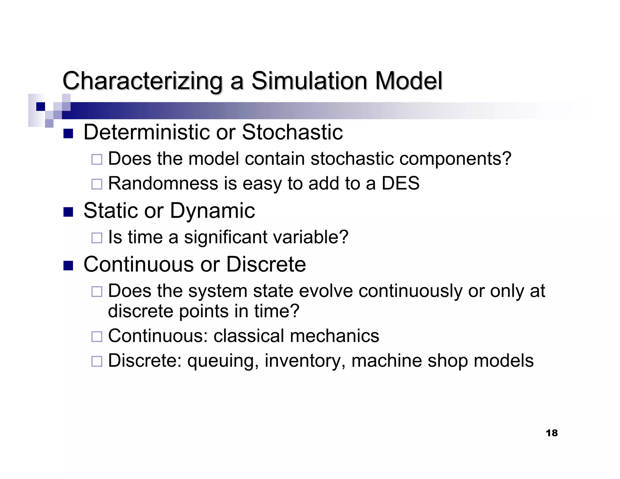 18
Characterizing a Simulation Model
Characterizing a Simulation Model
„ Deterministic or Stochastic
Does the model contain stochastic components?
Randomness is easy to add to a DES
„ Static or Dynamic
Is time a significant variable?
„ Continuous or Discrete
Does the system state evolve continuously or only at
discrete points in time?
Continuous: classical mechanics
Discrete: queuing, inventory, machine shop models
 