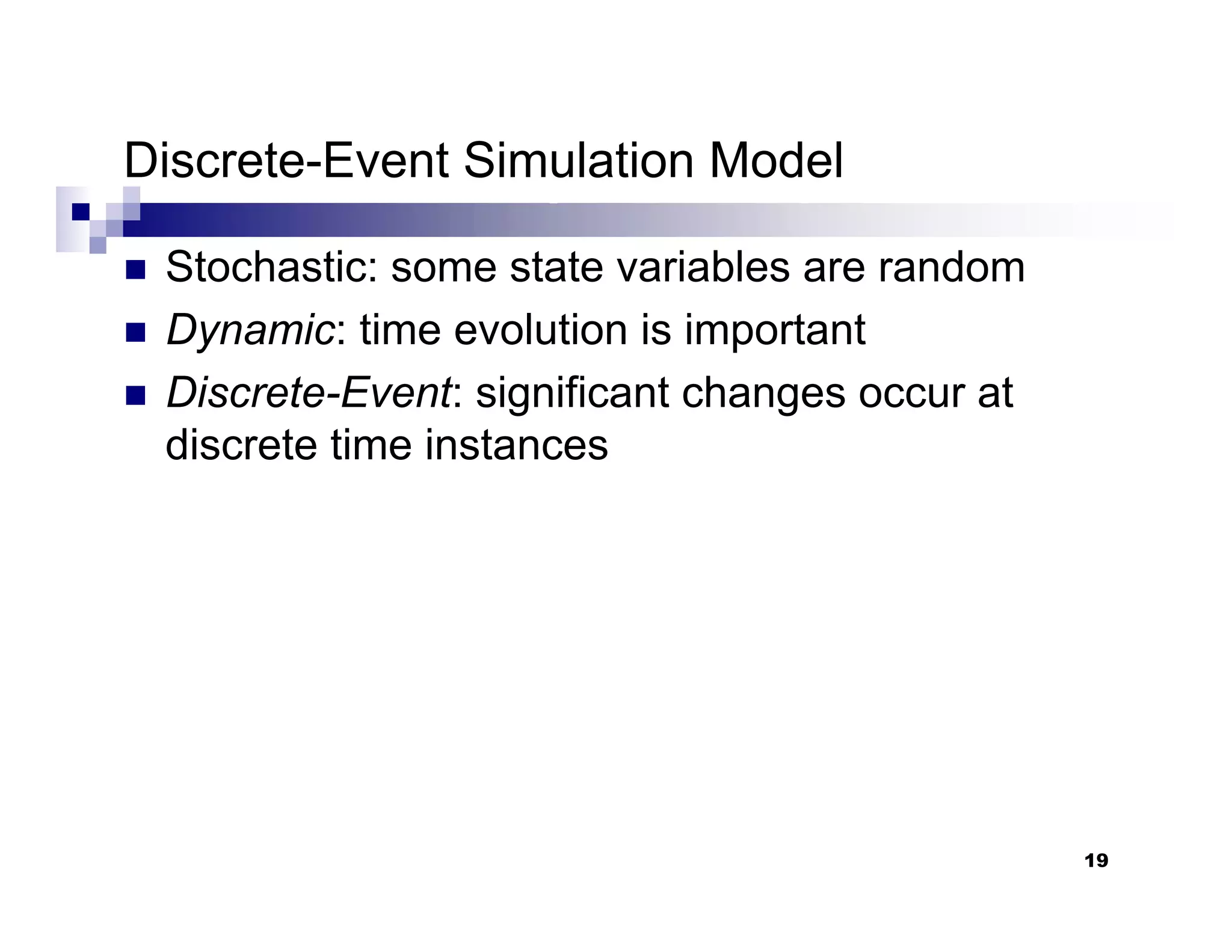 19
Discrete-Event Simulation Model
„ Stochastic: some state variables are random
„ Dynamic: time evolution is important
„ Discrete-Event: significant changes occur at
discrete time instances
 