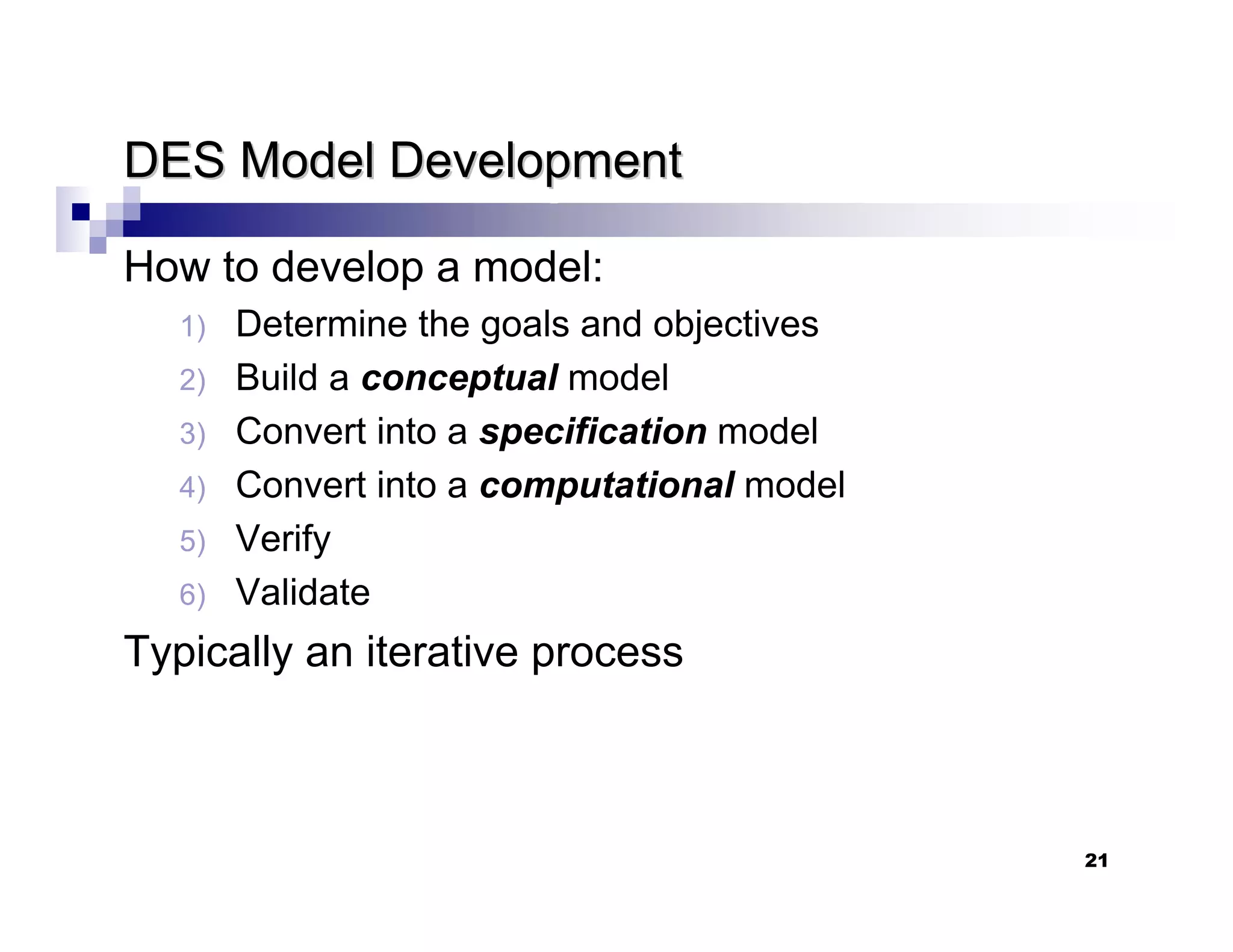 21
DES Model Development
DES Model Development
How to develop a model:
1) Determine the goals and objectives
2) Build a conceptual model
3) Convert into a specification model
4) Convert into a computational model
5) Verify
6) Validate
Typically an iterative process
 