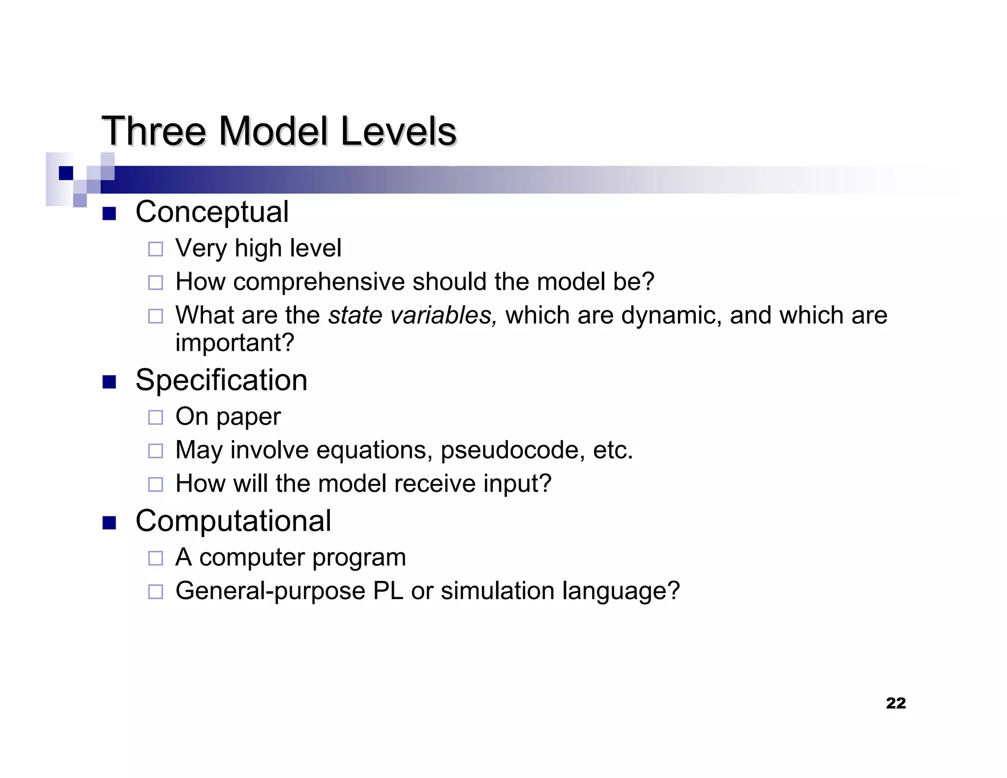 22
Three Model Levels
Three Model Levels
„ Conceptual
Very high level
How comprehensive should the model be?
What are the state variables, which are dynamic, and which are
important?
„ Specification
On paper
May involve equations, pseudocode, etc.
How will the model receive input?
„ Computational
A computer program
General-purpose PL or simulation language?
 